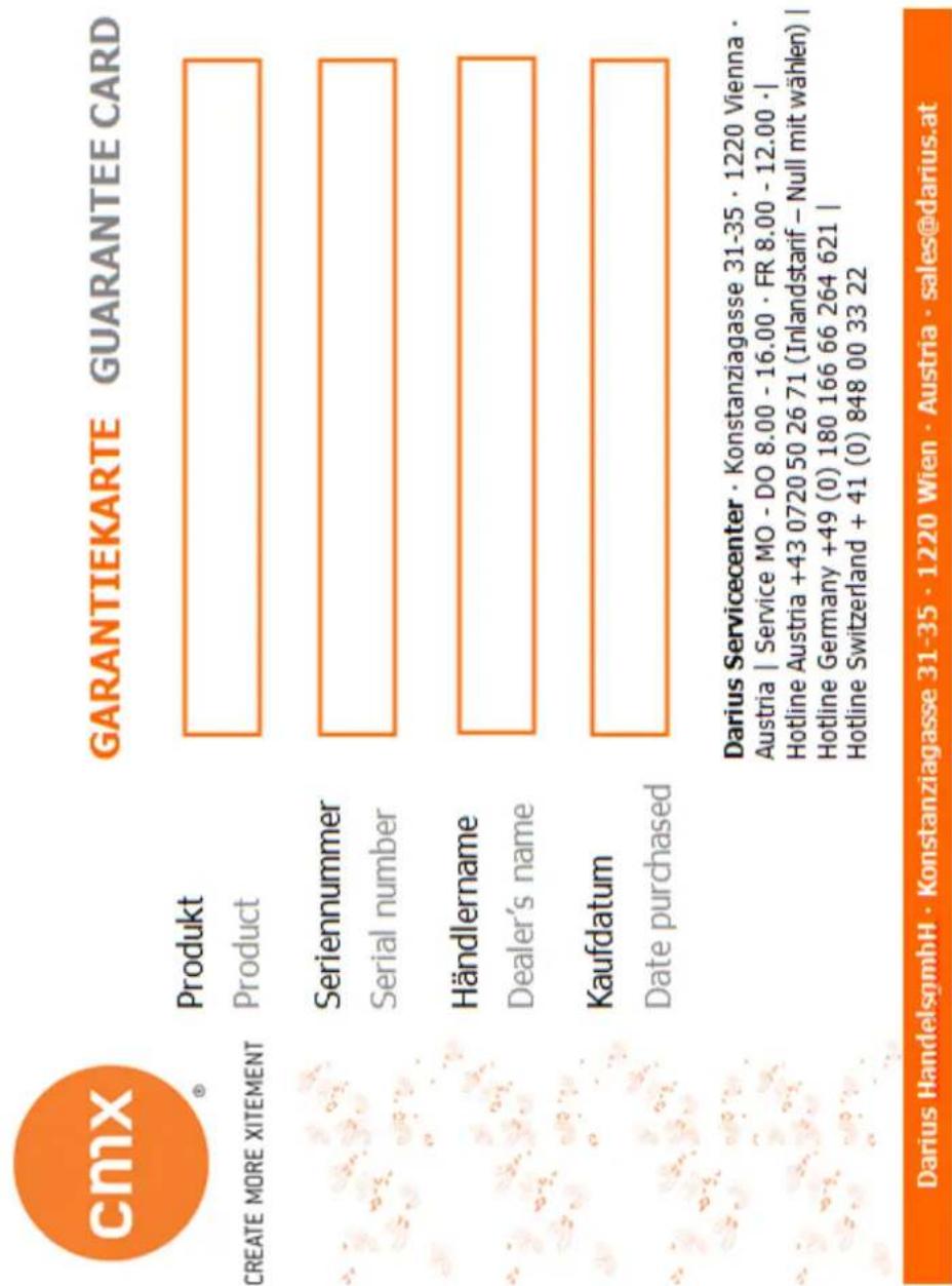 cmx® GARANTIEKARTE GUARANTEE CARD CREATE MORE XITEMENT Produkt Product Seriennummer Serial number Händlername Dealer's name Kaufdatum Date purchased Darius Servicecenter · Konstanziagasse 31-35 · 1220 Vienna · Austria | Service MO - DO 8.00 - 16.00 · FR 8.00 - 12.00 · | Hotline Austria +43 0720 50 26 71 (Inlandstarif – Null mit wählen) | Hotline Germany +49 (0) 180 166 66 264 621 | Hotline Switzerland + 41 (0) 848 00 33 22 Darius HandelsgmbH · Konstanziagasse 31-35 · 1220 Wien · Austria · sales@darius.at