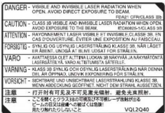 DANGER - VISIBLE AND INVISIBLE LASER RADIATION WHEN OPEN. AVOID DIRECT EXPOSURE TO THE BEAM. FDA21 CFR/CLASS III CAUTION - CLASS 3B VISIBLE AND INVISIBLE LASER RADIATION WHEN OPEN. AVOID EXPOSURE TO THE BEAM. IEC60825-1/CLASS 3B ATTENTION - RAYONNEMENT LASER VISIBLE ET INVISIBLE,CLASSE 3B, EN CAS D'OUVERTURE, ÉVITER UNE EXPOSITION AU FAISCEAU. FORSIGTIG - SYNLOG OG USYNLIG LASERSTRÄLING KLASSE 3B, NÄR LÄGET ER ABENT, UNOGÄ AT BLIVE UDSAT FOR STRÄLEN. VARO - AVATTAESSA OLET ALTTINA LUOKAN 3B NÄKYVÄÄ JA NÄKYMÄTÖNTÄ, LASERSÄTEILYÄ, VARO ALTISTUMISTA SÄTEELLE. VARNING - KLASB 3B SYNLOG OCH OSYNLIG LASERSTRÄLNING NÄR DENNA DEL ÄR ÖPPNAD, UNDIVK EXPONERING FÖR STRÄLEN. VORSICHT - SICHTBARE UND UNSICHTBARE LASERSTRÄHLUNG KLASSE 3B, WENN ABDECKUNG GEÖFFNET, NICHT DEM STRAHL AUSSETZEN. 注意 - 打开时有可见及不可见激光辐射。避免光束照射。 注意 - ここを聞くとクラス3Bの可視及び不可視レーザ放射が出る ビームの目又は皮膚への被ばくは急険! 見たり触れたりしないこと VQL2Q40