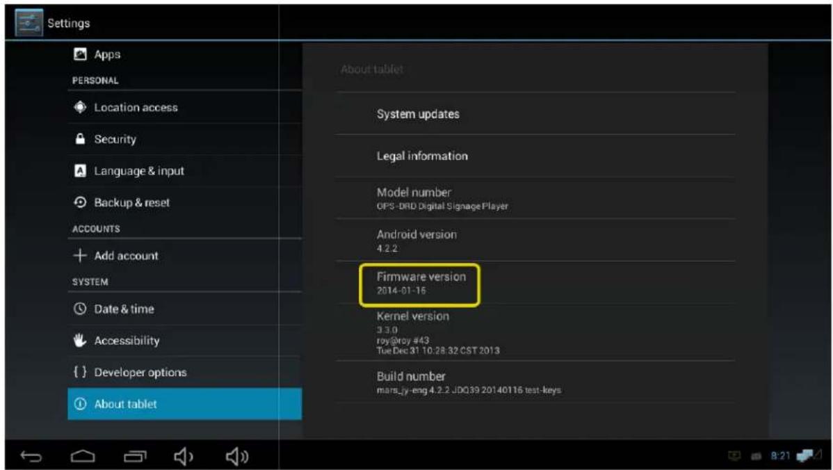 Settings Apps PERSONAL Location access Security Language & input Backup & reset ACCOUNTS Add account SYSTEM Date & time Accessibility { } Developer options About tablet About tablet System updates Legal information Model number OPS-DRD Digital Signage Player Android version 4.2.2 Firmware version 2014-01-16 Kernel version 3.3.0 roy@roy #43 Tue Dec 31 10:28:32 CST 2013 Build number mars.jy-eng 4.2.2 JDQ39 20140116 test-keys
