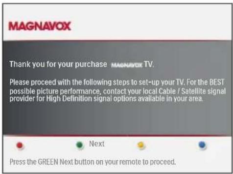 MAGNAVOX Thank you for your purchase MAGNAVOX TV. Please proceed with the following steps to set-up your TV. For the BEST possible picture performance, contact your local Cable / Satellite signal provider for High Definition signal options available in your area. Next Press the GREEN Next button on your remote to proceed.