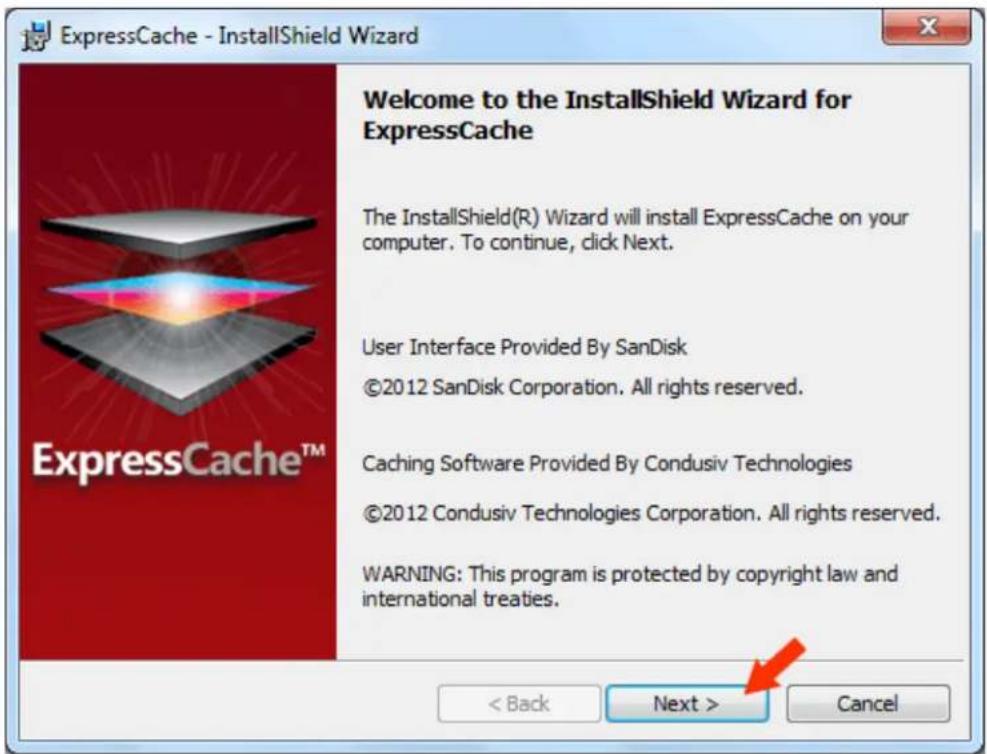 ExpressCache - InstallShield Wizard Welcome to the InstallShield Wizard for ExpressCache The InstallShield(R) Wizard will install ExpressCache on your computer. To continue, click Next. User Interface Provided By SanDisk ©2012 SanDisk Corporation. All rights reserved. Caching Software Provided By Condusiv Technologies ©2012 Condusiv Technologies Corporation. All rights reserved. WARNING: This program is protected by copyright law and international treaties. < Back Next > Cancel