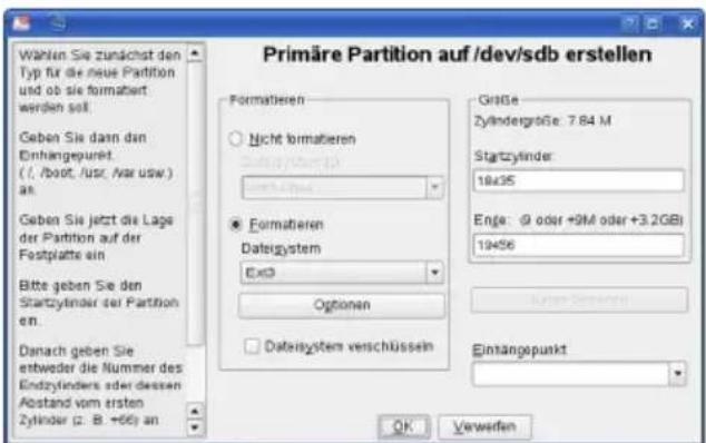 Wählen Sie zunächst den Typ für die neue Partition und ob sie formatiert: werden soll. Geben Sie dann den Einhängepunkt ( . /boot, /usr, /var usw ) an. Geben Sie jetzt die Lage der Partition auf der Fostplatte ein Bitte geben Sie den Startzylinder der Partition en. Danach geben Sie entweder die Nummer des Endzylinders oder dessen Abstand vom ersten Zylinder (2: B. +66) an Primäre Partition auf /dev/sdb erstellen Formatieren Nicht formatieren Dateigystem Ex3 Formatieren Dateigystem verschüssen Größe Zylindergröße: 7.84 M Startzylinder: 19x35 Enge: @ oder +9M oder +3.2GBi 19x56 Options Data system verschüssen Eintangepunkt OK Verweifen