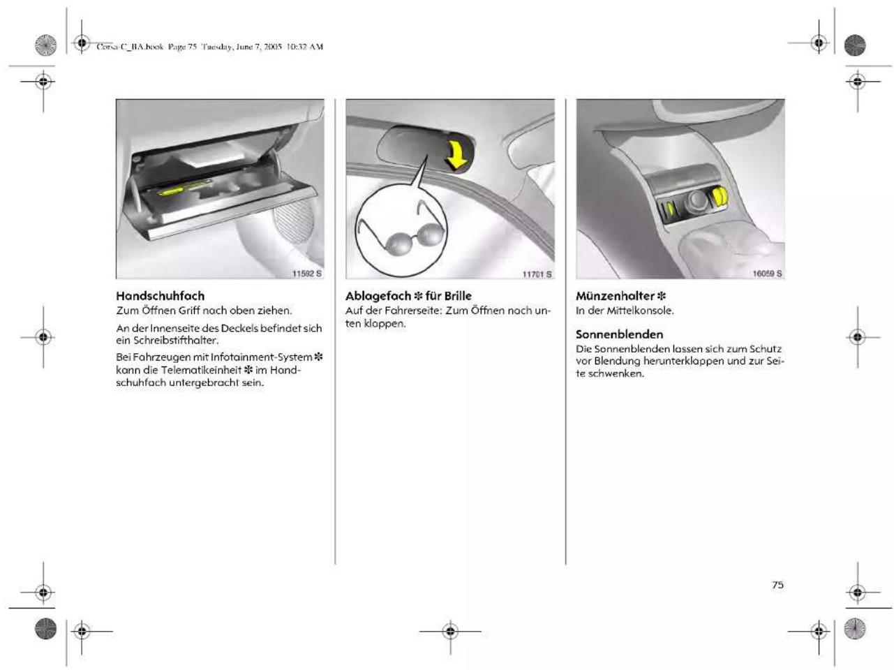 Corsa C_BA.book Page 75 Tuesday, June 7, 2005 10:32 AM 11592 S Handschuhfach Zum Öffnen Griff noch oben ziehen. An der Innenseite des Deckels befindet sich ein Schreibstifthalter. Bei Fahrzeugen mit Infotainment-System * konn die Telematikeinheit * im Hand- schuhfach untergebracht sein. Ablagefach * für Brille Auf der Fahrerseite: Zum Öffnen nach un- ten klappen. Münzenhalter * In der Mittelkonsole. Sonnenblenden Die Sonnenblenden lassen sich zum Schutz vor Blendung herunterklappen und zur Sei- te schwenken.