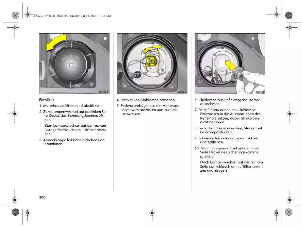 Corso C_BA book Page 200 Tuesday, June 7, 2005 10:32 AM Fernlicht 1. Motorhoube öffnen und obstützen. 2. Zum Lampenwechsel auf der linken Seite Deckel des Sicherungskastens öffnen. Zum Lampenwechsel auf der rechten Seite Luftschlauch am Luftfilter abziehen. 3. Abdeckkappe links herumdrehen und abnehmen. 4. Stecker von Glühlampe obziehen. 5. Federdrahtbügel aus der Haltenase nach vorn ausrasten und zur Seite schwenken. 6. Glühlampe aus Reflektorgehäuse herausnehmen. 7. Beim Einbau der neuen Glühlampe Fixiernosen in die Aussparungen des Refiektors setzen, dabei Glaskolben nicht berühren. 8. Federdrahtbügel einrasten, Stecker auf Glühlampe stecken. 9. Scheinwerferabdeckkappe ansetzen und schließen. 10. Nach Lampenwechsel auf der linken Seite Deckel des Sicherungskastens schließen. Nach Lampenwechsel auf der rechten Seite Luftschlauch am Luftfilter ansetzen und einrosten.