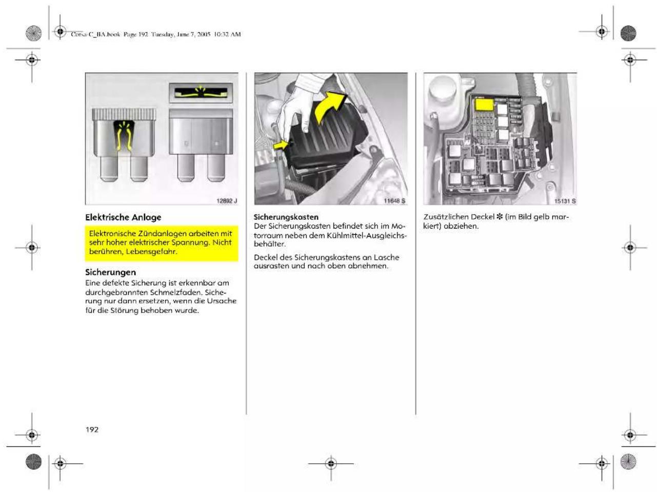 Corsa C_1A book Page 192. Tuesday, June 7, 2005 10:32 AM Elektrische Anlage Elektronische Zündanlagen arbeiten mit sehr hoher elektrischer Spannung. Nicht berühren, Lebensgefahr. Sicherungen Eine defekte Sicherung ist erkennbar am durchgebrannten Schmelzfaden. Sicherung nur dann ersetzen, wenn die Ursache für die Störung behaben wurde. Sicherungskasten Der Sicherungskosten befindet sich im Motorraum neben dem Kühlmittel-Ausgleichsbehälter. Deckel des Sicherungskastens an Lasche ausrasten und nach oben abnehmen. Zusätzlichen Deckel (im Bild gelb markiert) abziehen. 192