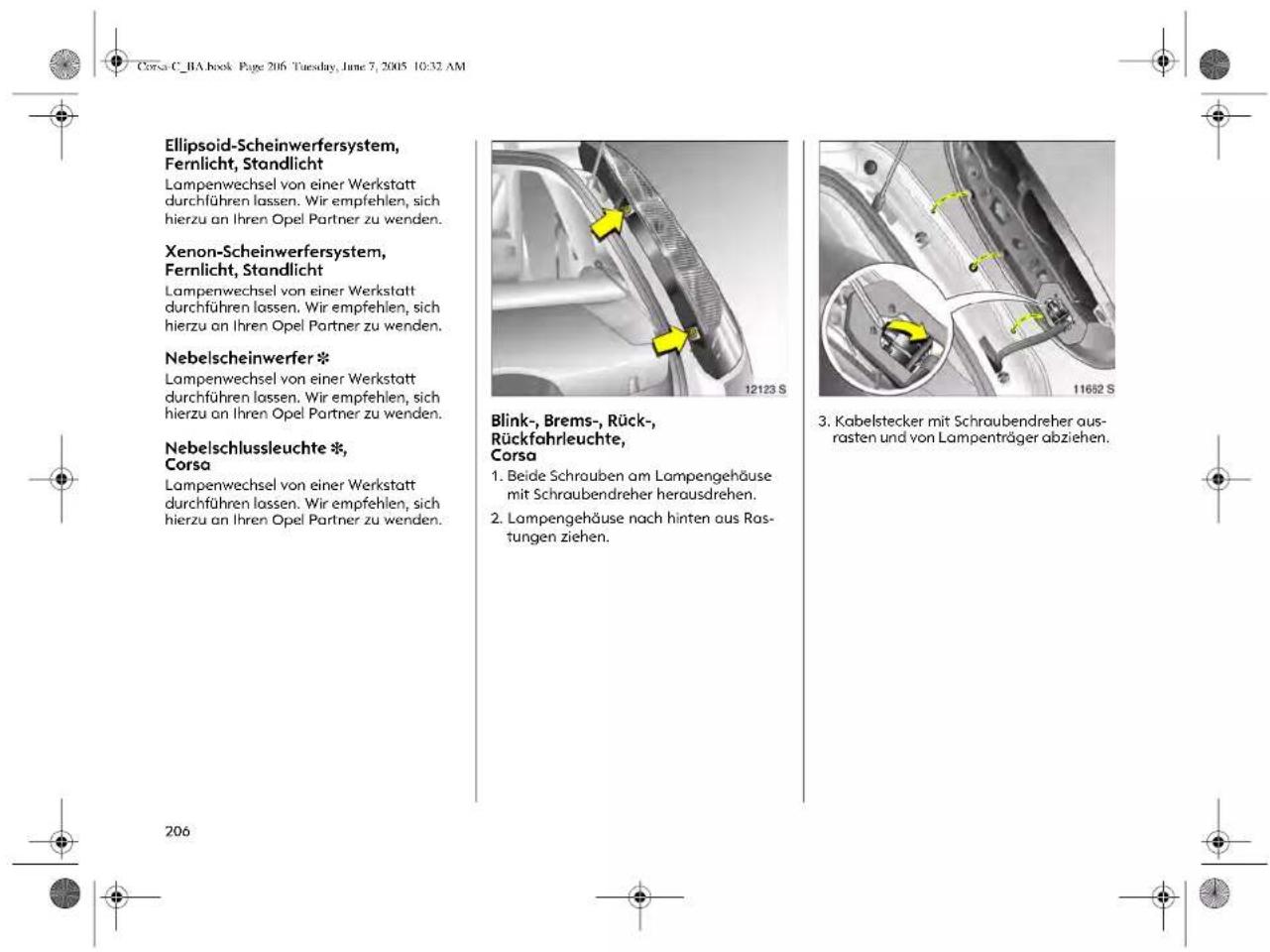 Corsa C_RA book Page 206 Tuesday, June 7, 2005 10:32 AM Ellipsoid-Scheinwerfersystem, Fernlicht, Standlicht Lampenwechsel von einer Werkstatt durchführen lassen. Wir empfehlen, sich hierzu an Ihren Opel Partner zu wenden. Xenon-Scheinwerfersystem, Fernlicht, Standlicht Lampenwechsel von einer Werkstatt durchführen lassen. Wir empfehlen, sich hierzu an Ihren Opel Partner zu wenden. Nebelscheinwerfer * Lampenwechsel von einer Werkstatt durchführen lassen. Wir empfehlen, sich hierzu an Ihren Opel Partner zu wenden. Nebelschlussleuchte *, Corsa Lampenwechsel von einer Werkstatt durchführen lassen. Wir empfehlen, sich hierzu an Ihren Opel Partner zu wenden. 12123 S Blink-, Brems-, Rück- Rückfahrleuchte, Corsa 1. Beide Schrauben am Lampengehäuse mit Schraubendreher herausdrehen. 2. Lampengehäuse nach hinten aus Ros- tungen ziehen. 11682 S 3. Kabelstecker mit Schraubendreher ausrasten und von Lampenträger abziehen. 206