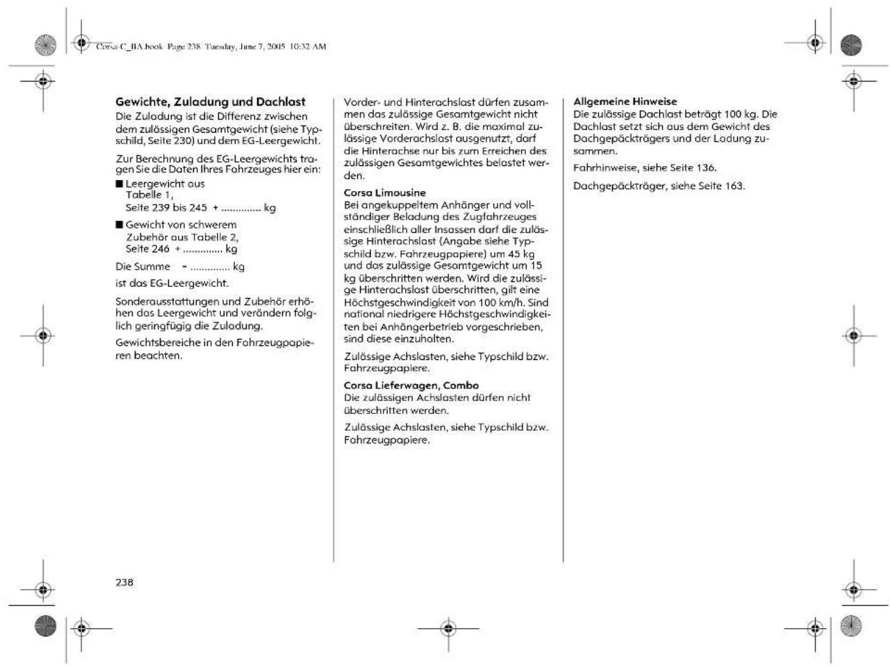 Gewichte, Zuladung und Dachlast Die Zuladung ist die Differenz zwischen dem zulössigen Gesamtgewicht (siehe Typschild, Seite 230) und dem EG-Leergewicht. Zur Berechnung des EG-Leergewichts tragen Sie die Daten Ihres Fahrzeuges hier ein: ■ Leergewicht aus Tabelle 1, Seite 239 bis 245 + ...... kg ■ Gewicht von schwerem Zubehör aus Tabelle 2, Seite 246 + ...... kg Die Summe - ...... kg ist das EG-Leergewicht. Sonderausstattungen und Zubehör erhöhen das Leergewicht und verändern folglich geringfügig die Zuladung. Gewichtsbereiche in den Fahrzeugpapieren beachten. Vorder- und Hinterachslast dürfen zusammen das zulössige Gesamtgewicht nicht überschreiten. Wird z. B. die maximal zulässige Vorderachslast ausgenutzt, darf die Hinterachse nur bis zum Erreichen des zulässigen Gesamtgewichtes belastet werden. Corsa Limousine Bei angekuppeltem Anhänger und vollständiger Beladung des Zugfahrzeuges einschließlich aller Insassen darf die zulässige Hinterachslast (Angabe siehe Typschild bzw. Fahrzeugpapiere) um 45 kg und das zulässige Gesamtgewicht um 15 kg überschritten werden. Wird die zulässige Hinterachslast überschritten, gilt eine Höchstgeschwindigkeit von 100 km/h. Sind national niedrigere Höchstgeschwindigkeiten bei Anhängerbetrieb vorgeschrieben, sind diese einzuhalten. Zulässige Achslasten, siehe Typschild bzw. Fahrzeugpapiere. Corsa Lieferwagen, Combo Die zulässigen Achslasten dürfen nicht überschritten werden. Zulässige Achslasten, siehe Typschild bzw. Fahrzeugpapiere. Allgemeine Hinweise Die zulössige Dachlast beträgt 100 kg. Die Dachlast setzt sich aus dem Gewicht des Dachgepäckträgers und der Ladung zusammen. Fahrhinweise, siehe Seite 136. Dachgepäckträger, siehe Seite 163.