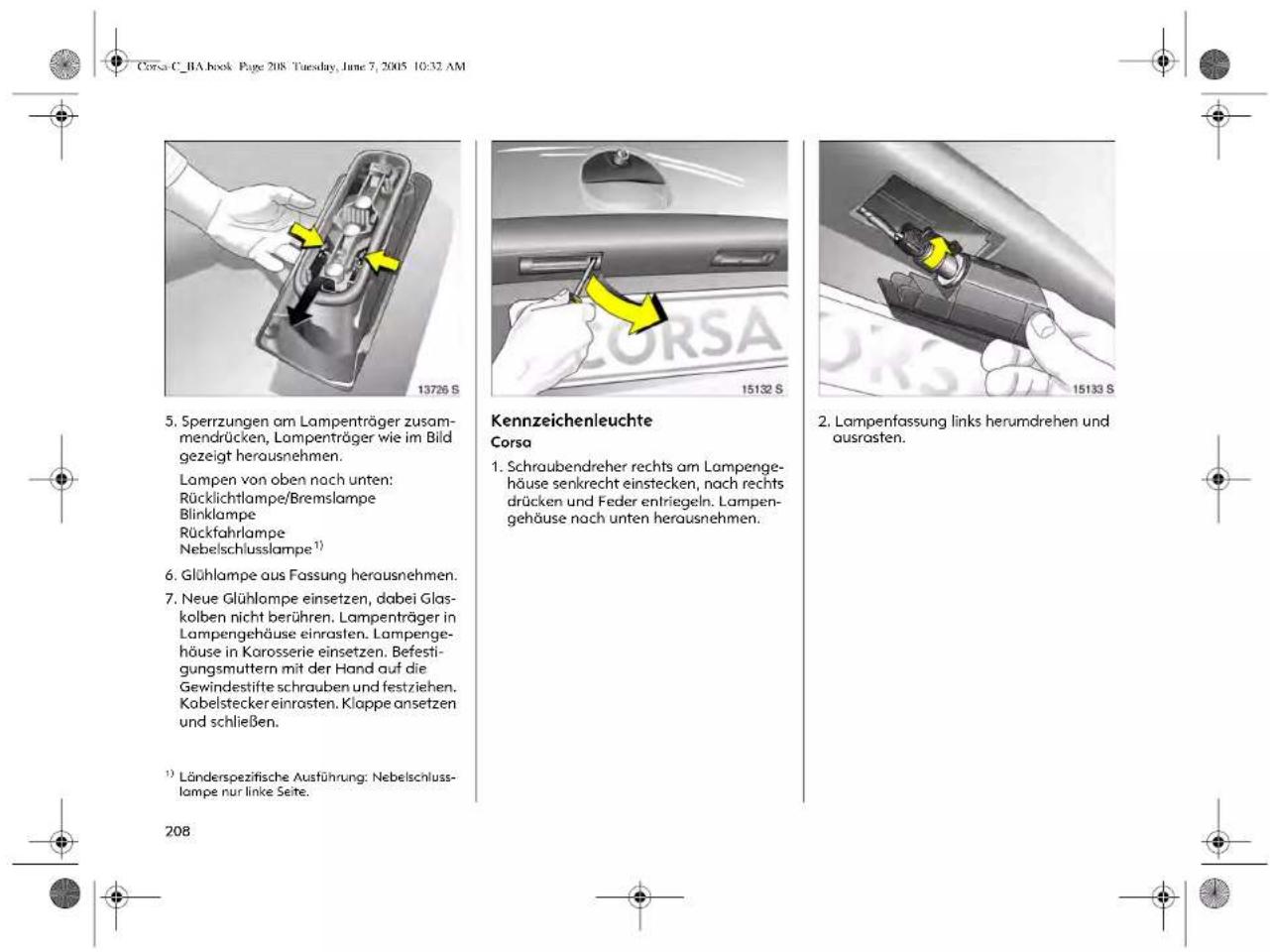 Corsa C_RA book Page 208 Tuesday, June 7, 2005 10:32 AM 13726 S 5. Sperrzungen am Lampenträger zusammendrücken, Lampenträger wie im Bild gezeigt herausnehmen. Lampen von oben nach unten: Rücklichtlampe/Bremslampe Blinklampe Rückfahrlampe Nebelschlusslampe¹) 6. Glühlampe aus Fassung herausnehmen. 7. Neue Glühlampe einsetzen, dabei Glaskolben nicht berühren. Lampenträger in Lampengehäuse einrasten. Lampengehäuse in Karosserie einsetzen. Befestigungsmuttern mit der Hand auf die Gewindestifte schrauben und festziehen. Kabelstecker einrasten. Klappe ansetzen und schließen. ¹) Länderspezifische Ausführung: Nebelschlusslampe nur linke Seite. 208 Kennzeichenleuchte Corsa 1. Schraubendreher rechts am Lampengehäuse senkrecht einstecken, nach rechts drücken und Feder entriegeln. Lampengehäuse nach unten herausnehmen. 15132 S 15133 S 2. Lampenfassung links herumdrehen und ausrasten.