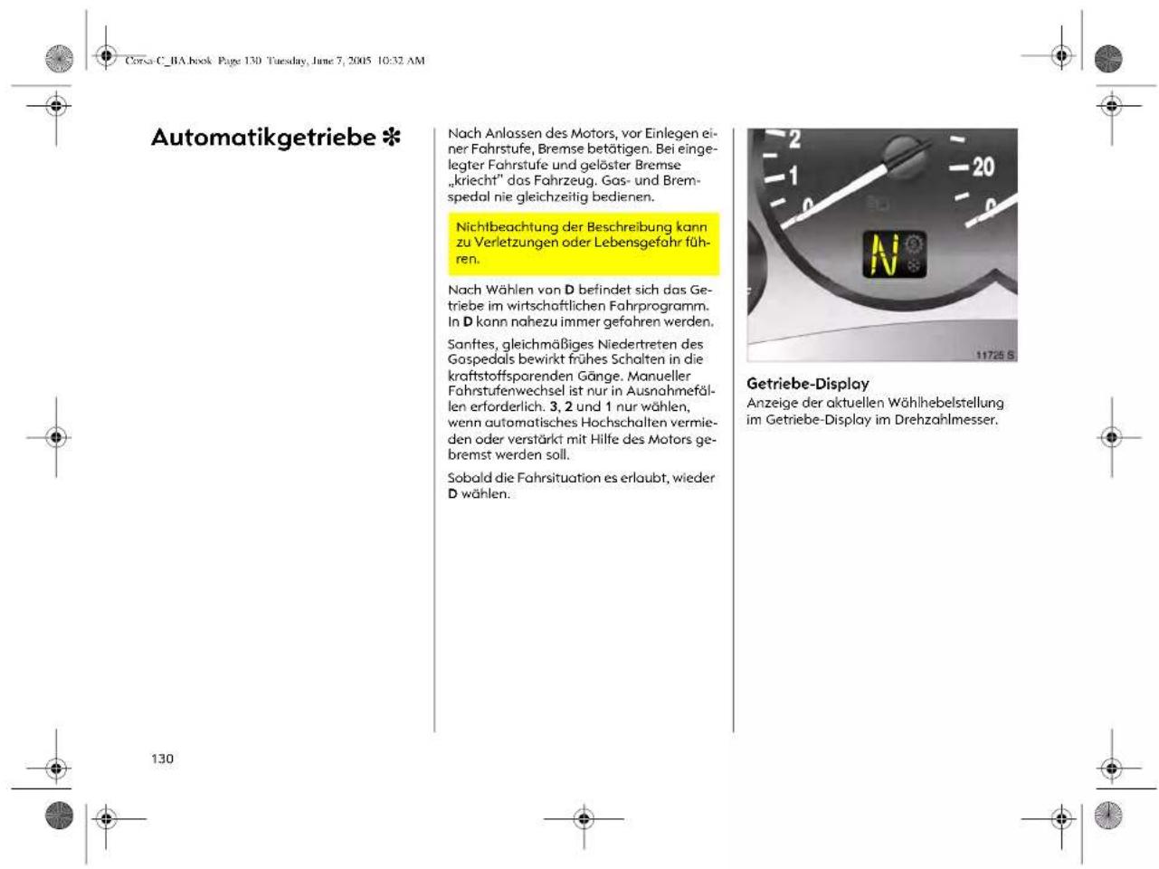 Corsa C. RA book Page 130 Tuesday, June 7, 2005 10:32 AM Automatikgetriebe * Nach Anlassen des Motors, vor Einlegen einer Fahrstufe, Bremse betätigen. Bei eingegter Fahrstufe und gelöster Bremse „kriecht“ dos Fahrzeug. Gas- und Bremspedal nie gleichzeitig bedienen. Nichtbeachtung der Beschreibung kann zu Verletzungen oder Lebensgefahr führen. Nach Wählen von D befindet sich das Getriebe im wirtschaftlichen Fahrprogramm. In D kann nahezu immer gefahren werden. Sanftes, gleichmäßiges Niedertreten des Gospedals bewirkt frühes Schalten in die kraftstoffsparenden Gänge. Manueller Fahrstufenwechsel ist nur in Ausnahmefällen erforderlich. 3, 2 und 1 nur wählen, wenn automatisches Hochschallen vermieden oder verstärkt mit Hilfe des Motors gebremst werden soll. Sobald die Fahrsituation es erlaubt, wieder D wählen. Getriebe-Display Anzeige der aktuellen Wählhebelstellung im Getriebe-Display im Drehzahlmesser. 130