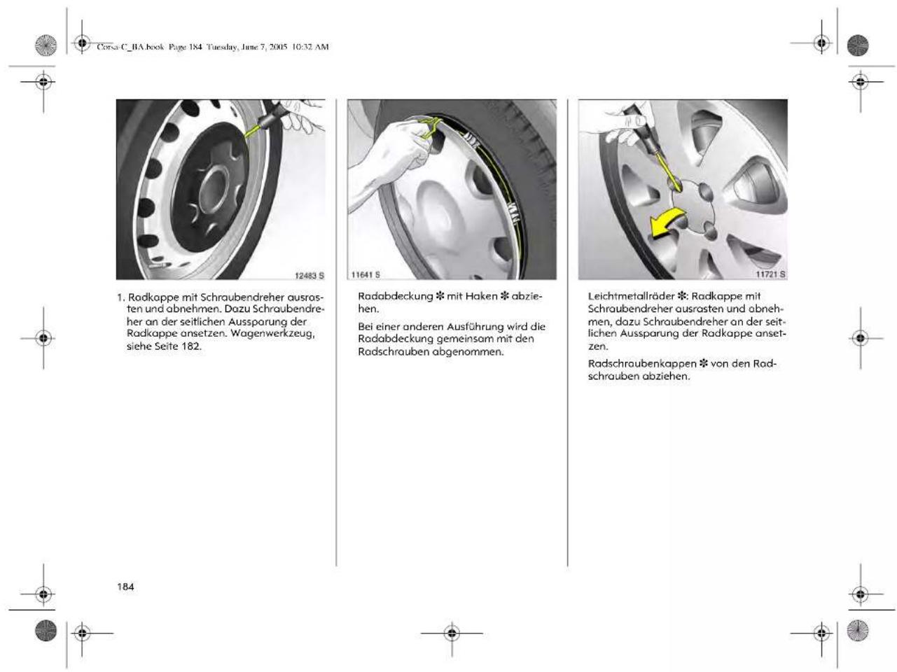 Corsa C_1A book Page 184 Tuesday, June 7, 2005 10:32 AM 1. Radkappe mit Schraubendreher ausrasten und abnehmen. Dazu Schraubendreher an der seitlichen Aussparung der Radkappe ansetzen. Wagenwerkzeug, siehe Seite 182. 12483 S 11641 S Radabdeckung * mit Haken * abziehen. Bei einer anderen Ausführung wird die Radabdeckung gemeinsam mit den Radschrauben abgenommen. 11721 S Leichtmetallräder *: Radkappe mit Schraubendreher ausrasten und abnehmen, dazu Schraubendreher an der seitlichen Aussparung der Radkappe ansetzen. Radschraubenkappen * von den Radschrauben abziehen. 184