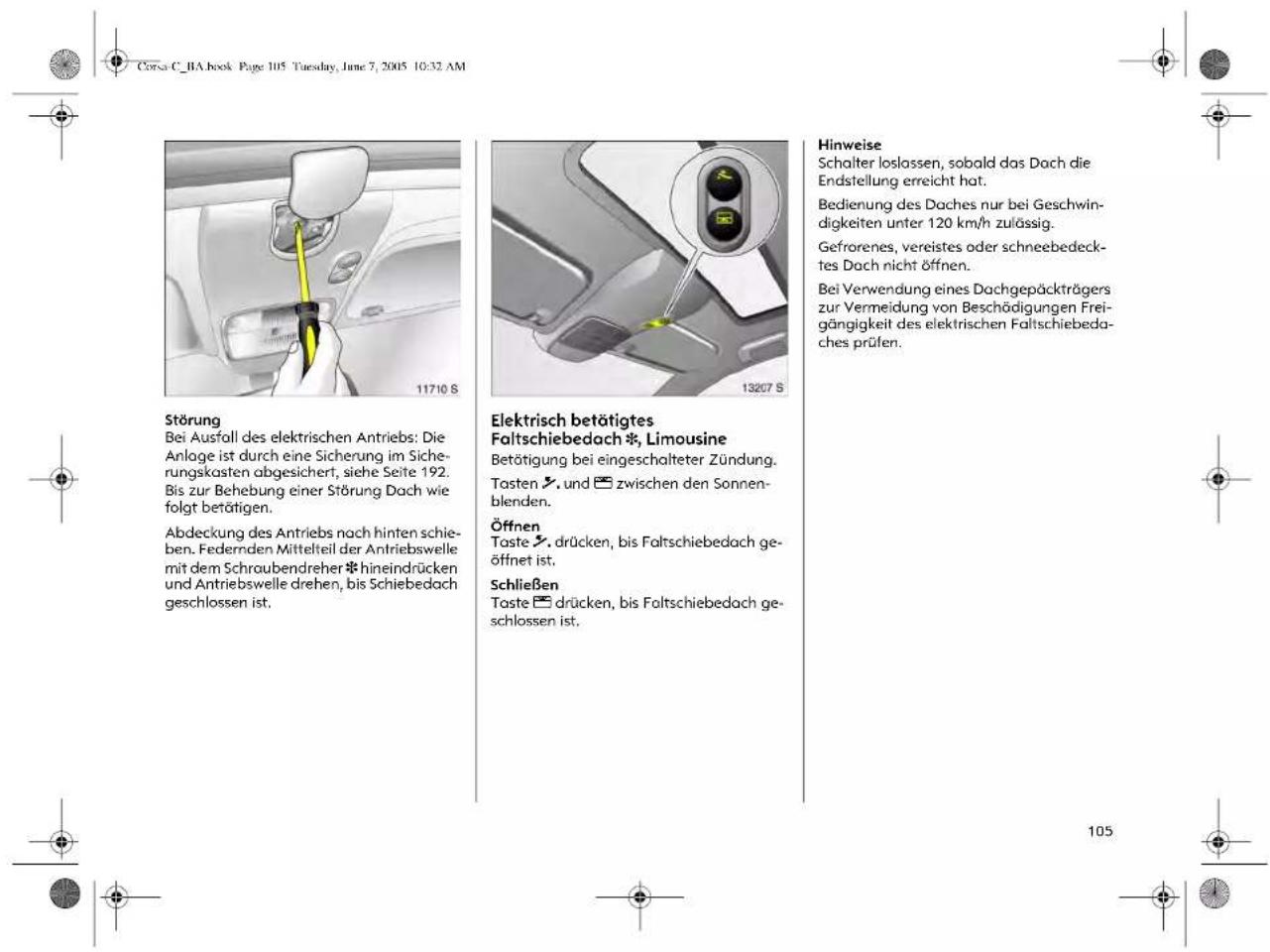Corsa C_1A book Page 105 Tuesday, June 7, 2005 10:32 AM Störung Bei Ausfall des elektrischen Antriebs: Die Anlage ist durch eine Sicherung im Sicherungskasten abgesichert, siehe Seite 192. Bis zur Behebung einer Störung Dach wie folgt betätigen. Abdeckung des Antriebs nach hinten schieben. Federnden Mittelteil der Antriebswelle mit dem Schraubendreher *hineindrücken und Antriebswelle drehen, bis Schiebedach geschlossen ist. Elektrisch betätigtes Faltschiebedach *, Limousine Betätigung bei eingeschalteter Zündung. Tasten ↗, und ☐ zwischen den Sonnenblenden. Öffnen Taste ↗, drücken, bis Faltschiebedach geöffnet ist. Schließen Taste ☐ drücken, bis Faltschiebedach geschlossen ist. Hinweise Schalter loslassen, sobald das Dach die Endstellung erreicht hat. Bedienung des Daches nur bei Geschwindigkeiten unter 120 km/h zulässig. Gefrorenes, vereistes oder schneebedecktes Dach nicht öffnen. Bei Verwendung eines Dachgepäckträgers zur Vermeidung von Beschädigungen Freigängigkeit des elektrischen Faltschiebedaches prüfen.