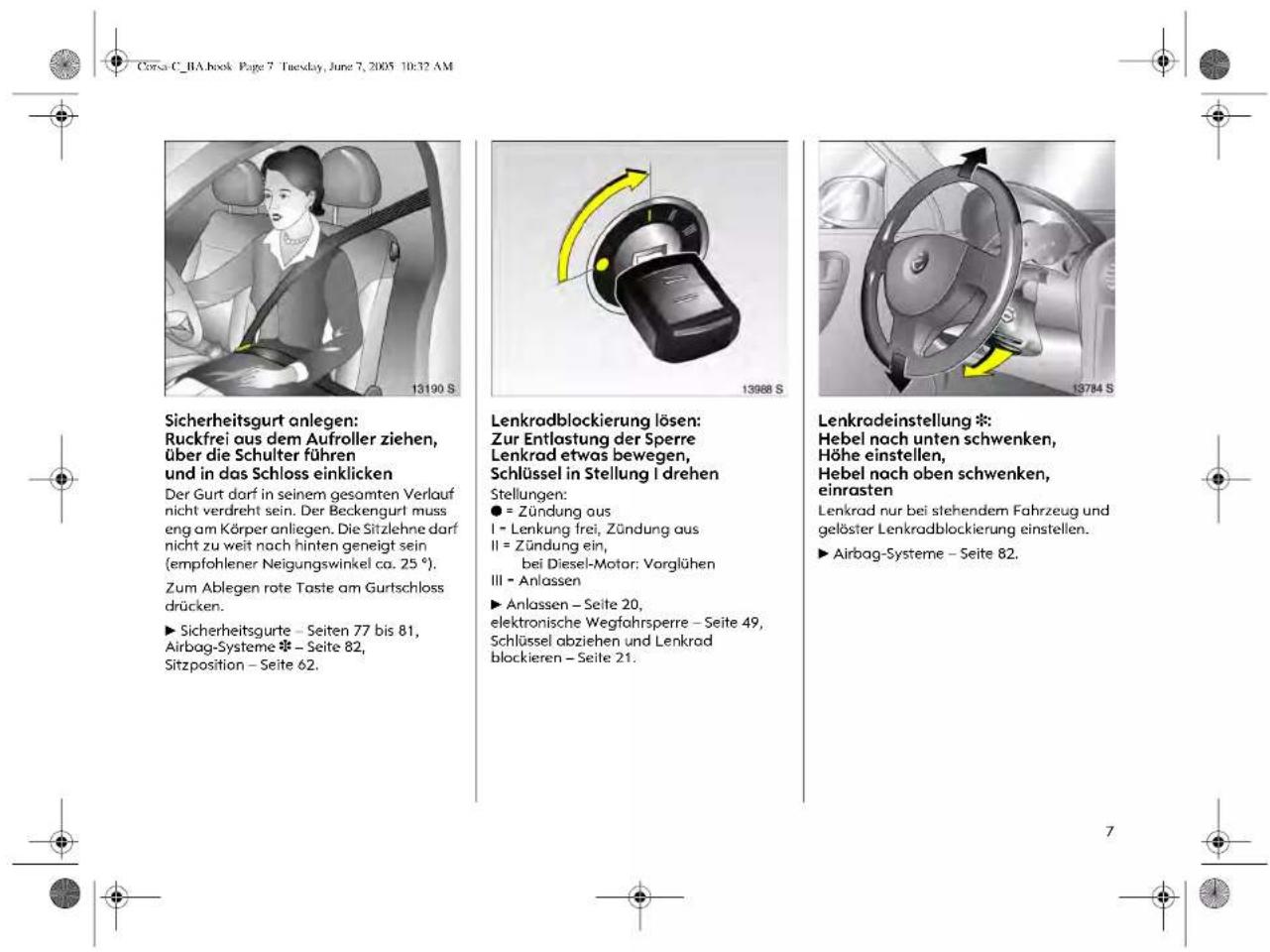 Corsa C. RA book Page 7 Tuesday, June 7, 2005 10:32 AM Sicherheitsgurt anlegen: Ruckfrei aus dem Aufroller ziehen, über die Schulter führen und in das Schloss einklicken Der Gurt darf in seinem gesamten Verlauf nicht verdreht sein. Der Beckengurl muss eng am Körper anliegen. Die Sitzlehne darf nicht zu weit nach hinten geneigt sein (empfohlener Neigungswinkel ca. 25°). Zum Ablegen rote Taste am Gurtschloss drücken. ► Sicherheitsgurte – Seiten 77 bis 81, Airbag-Systeme ❄ – Seite 82, Sitzposition – Seite 62. Lenkradblockierung lösen: Zur Entlastung der Sperre Lenkrad etwas bewegen, Schlüssel in Stellung I drehen Stellungen: ● = Zündung aus I - Lenkung frei, Zündung aus II = Zündung ein, bei Diesel-Motor; Vorglühen III - Anlassen ► Anlassen – Seite 20, elektronische Wegfahrsperre – Seite 49, Schlüssel abziehen und Lenkrad blockieren – Seite 21. Lenkradeinstellung *: Hebel nach unten schwenken, Höhe einstellen, Hebel nach oben schwenken, einrasten Lenkrad nur bei stehendem Fahrzeug und gelöster Lenkradblockierung einstellen. ► Airbag-Systeme – Seite 82.