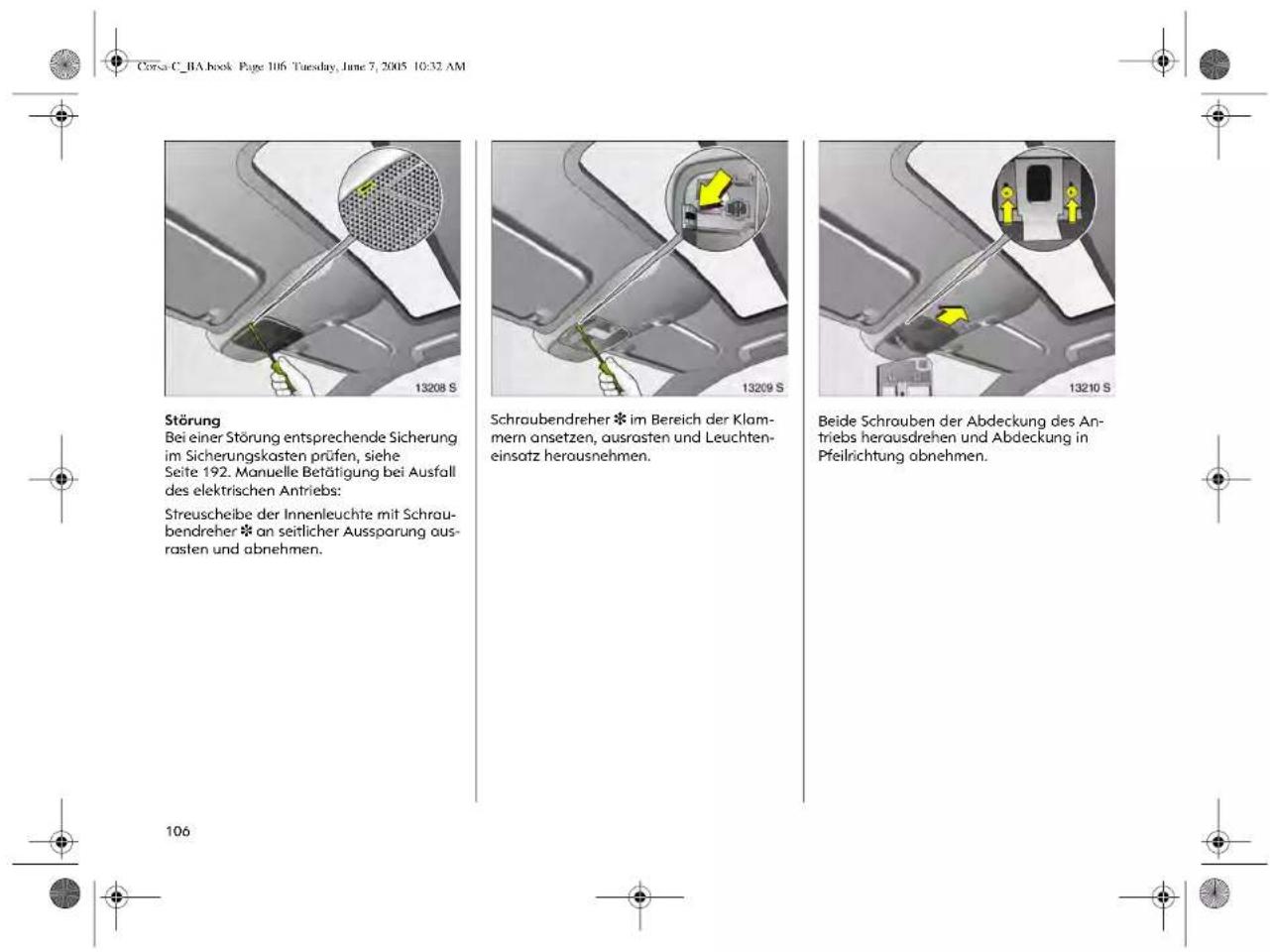 Corsa C_BA book Page 106 Tuesday, June 7, 2005 10:32 AM Störung Bei einer Störung entsprechende Sicherung im Sicherungskasten prüfen, siehe Seite 192. Manuelle Betätigung bei Ausfall des elektrischen Antriebs: Streuscheibe der Innenleuchte mit Schraubendreher * an seitlicher Aussparung aus- rasten und abnehmen. Schraubendreher * im Bereich der Klam- mern ansetzen, ausrasten und Leuchten- einsatz herausnehmen. Beide Schrouben der Abdeckung des An- triebs herausdrehen und Abdeckung in Pfeilrichtung abnehmen.