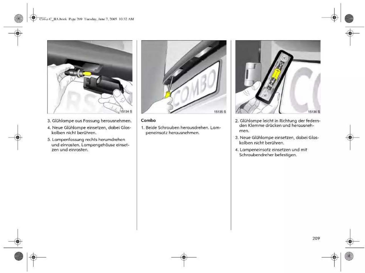 Corsa C_BA book Page 209 Tuesday, June 7, 2005 10:32 AM 3. Glühlampe aus Fassung herausnehmen. 4. Neue Glühlampe einsetzen, dabei Glas- kolben nicht berühren. 5. Lampenfassung rechts herumdrehen und einrasten. Lampengehäuse einset- zen und einrasten. Combo 1. Beide Schrouben herausdrehen. Lam- peneinsatz herausnehmen. 2. Glühlampe leicht in Richtung der federn- den Klemme drücken und herausneh- men. 3. Neue Glühlampe einsetzen, dabei Glas- kolben nicht berühren. 4. Lampeneinsatz einsetzen und mit Schraubendreher befestigen. 209