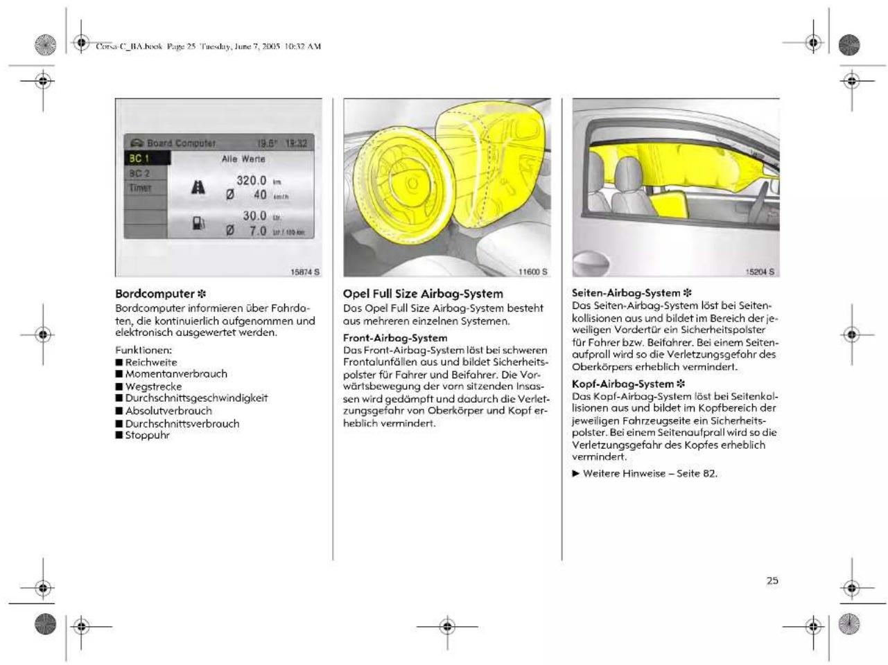 Bordcomputer * Bordcomputer informieren über Fahrdaten, die kontinuierlich aufgenommen und elektronisch ausgewertet werden. Funktionen: ■ Reichweite ■ Momentanverbrauch ■ Wegstrecke ■ Durchschnittsgeschwindigkeit ■ Absolutverbrauch ■ Durchschnittsverbrauch ■ Stoppuhr Opel Full Size Airbag-System Das Opel Full Size Airbag-System besteht aus mehreren einzelnen Systemen. Front-Airbag-System Das Front-Airbag-System löst bei schweren Frontalunfällen aus und bildet Sicherheitspolster für Fahrer und Beifahrer. Die Vorwärtsbewegung der vorn sitzenden Insassen wird gedämpft und dadurch die Verletzungsgefahr von Oberkörper und Kopf erheblich vermindert. Seiten-Airbag-System * Das Seiten-Airbag-System löst bei Seitenkollisionen aus und bildet im Bereich der jeweiligen Vordertür ein Sicherheitspolster für Fahrer bzw. Beifahrer. Bei einem Seitenaufprall wird so die Verletzungsgefahr des Oberkörpers erheblich verminderl. Kopf-Airbag-System * Das Kopf-Airbag-System löst bei Seitenkollisionen aus und bildet im Kopfbereich der jeweiligen Fahrzeugseite ein Sicherheitspolster. Bei einem Seitenaufprall wird so die Verletzungsgefahr des Kopfes erheblich vermindert. ► Weitere Hinweise – Seite 82.