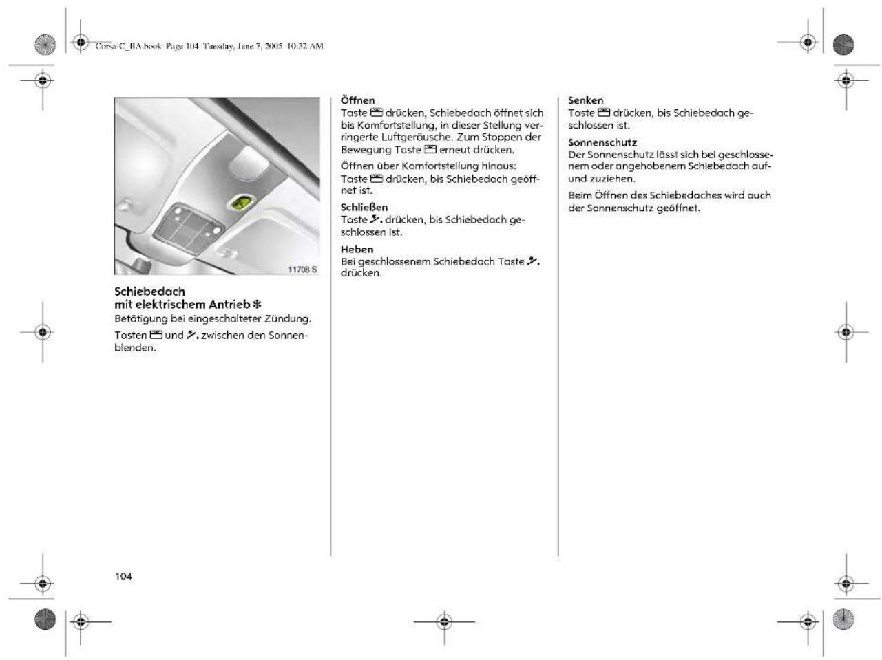 Corsa C_BA book Page 104 Tuesday, June 7, 2005 10:32 AM Schiebedach mit elektrischem Antrieb * Betätigung bei eingeschalteter Zündung. Tosten und zwischen den Sonnen- blenden. 11708 S Öffnen Taste drücken, Schiebedach öffnet sich bis Komfortstellung, in dieser Stellung verringerte Luftgeräusche. Zum Stoppen der Bewegung Taste erneut drücken. Öffnen über Komfortstellung hinaus: Taste drücken, bis Schiebedach geöff- net ist. Schließen Taste drücken, bis Schiebedach ge- schlossen ist. Heben Bei geschlossenem Schiebedach Taste drücken. Senken Taste drücken, bis Schiebedach ge- schlossen ist. Sonnenschutz Der Sonnenschutz lässt sich bei geschlosse- nem oder angehobenem Schiebedach auf- und zuziehen. Beim Öffnen des Schiebedaches wird auch der Sonnenschutz geöffnet. 104