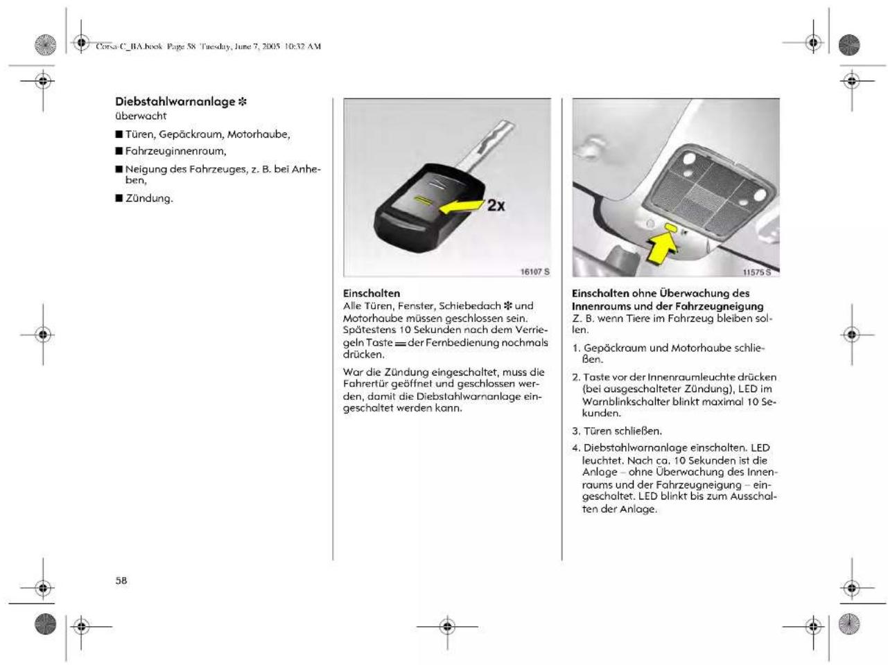 Diebstahlwarnanlage * überwacht ■ Türen, Gepäckraum, Motorhaube, ■ Fahrzeuginnenraum, ■ Neigung des Fahrzeuges, z. B. bei Anhe- ben, ■ Zündung. Einschalten Alle Türen, Fenster, Schiebedach * und Motorhaube müssen geschlossen sein. Spätestens 10 Sekunden nach dem Verrie- geln Taste = der Fernbedienung nochmals drücken. Wor die Zündung eingeschaltet, muss die Fahrertür geöffnet und geschlossen wer- den, damit die Diebstahlwarnanlage ein- geschaltet werden kann. Einschalten ohne Überwachung des Innenraums und der Fahrzeugneigung Z. B. wenn Tiere im Fahrzeug bleiben sol- len. 1. Gepäckraum und Motorhaube schlie- ßen. 2. Taste vor der Innenraumleuchte drücken (bei ausgeschalteter Zündung), LED im Warnblinkschalter blinkt maximal 10 Se- kunden. 3. Türen schließen. 4. Diebstahlwarnanlage einschalten. LED leuchtet. Nach ca. 10 Sekunden ist die Anlage – ohne Überwachung des Innen- raums und der Fahrzeugneigung – ein- geschaltet. LED blinkt bis zum Ausschal- ten der Anlage.