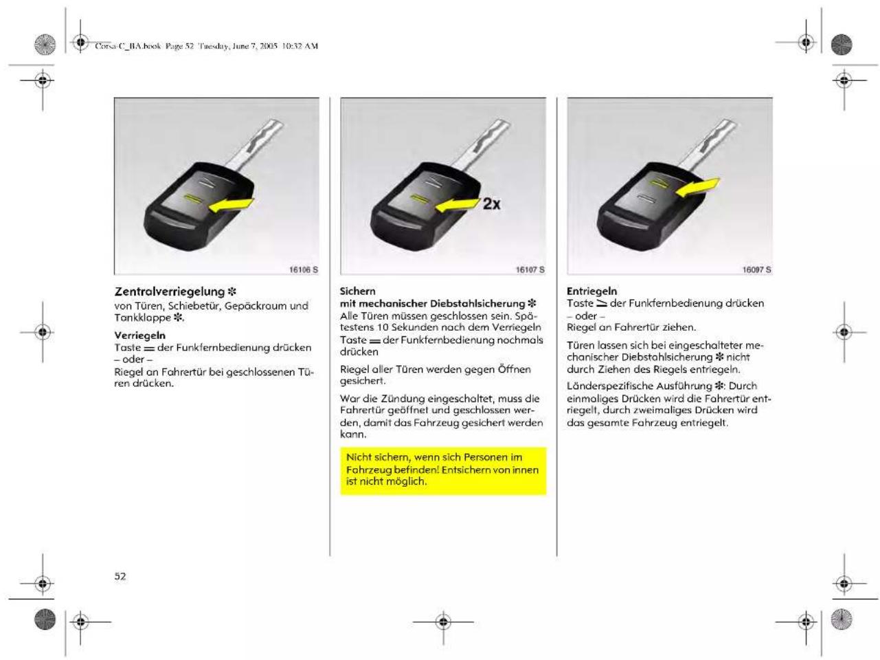 Corsa C_BA.book Page 52 Tuesday, June 7, 2005 10:32 AM Zentralverriegelung * von Türen, Schiebetür, Gepäckraum und Tankklappe * Verriegeln Taste == der Funkfernbedienung drücken – oder – Riegel an Fahrertür bei geschlossenen Türen drücken. Sichern mit mechanischer Diebstahlsicherung * Alle Türen müssen geschlossen sein. Spätestens 10 Sekunden nach dem Verriegeln Taste == der Funkfernbedienung nochmals drücken Riegel aller Türen werden gegen Öffnen gesichert. Wor die Zündung eingeschaltet, muss die Fahrertür geöffnet und geschlossen werden, damit das Fahrzeug gesichert werden kann. Nicht sichern, wenn sich Personen im Fahrzeug befinden! Entsichern von innen ist nicht möglich. Entriegeln Taste >= der Funkfernbedienung drücken – oder – Riegel an Fahrertür ziehen. Türen lassen sich bei eingeschalteter mechanischer Diebstahlsicherung * nicht durch Ziehen des Riegels entriegeln. Länderspezifische Ausführung *: Durch einmaliges Drücken wird die Fahrertür entriegelt, durch zweimaliges Drücken wird das gesamte Fahrzeug entriegelt.