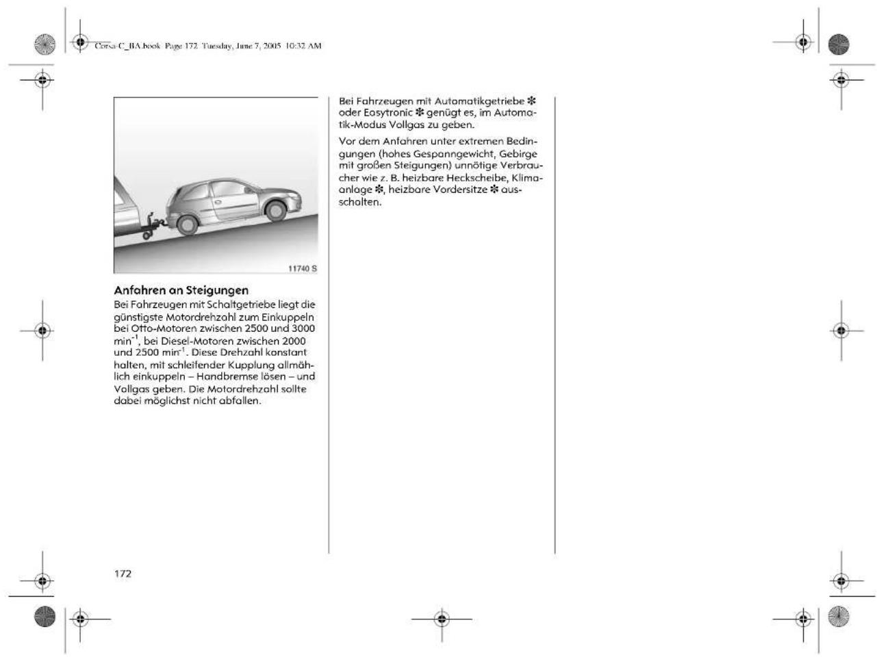 Corsa C_1A book Page 172. Tuesday, June 7, 2005 10:32 AM 11740 S Anfahren an Steigungen Bei Fahrzeugen mit Schaltgetriebe liegt die günstigste Motordrehzahl zum Einkuppeln bei Otto-Motoren zwischen 2500 und 3000 min⁻¹, bei Diesel-Motoren zwischen 2000 und 2500 min⁻¹. Diese Drehzahl konstant halten, mit schleifender Kupplung allmählich einkuppeln – Handbremse lösen – und Vollgas geben. Die Motordrehzahl sollte dabei möglichst nicht abfallen. Bei Fahrzeugen mit Automatikgetriebe * oder Easytronic * genügt es, im Automatik-Modus Vollgas zu geben. Vor dem Anfahren unter extremen Bedingungen (hohes Gespanngewicht, Gebirge mit großen Steigungen) unnötige Verbraucher wie z. B. heizbare Heckscheibe, Klimaanlage *, heizbare Vordersitze * ausschalten.