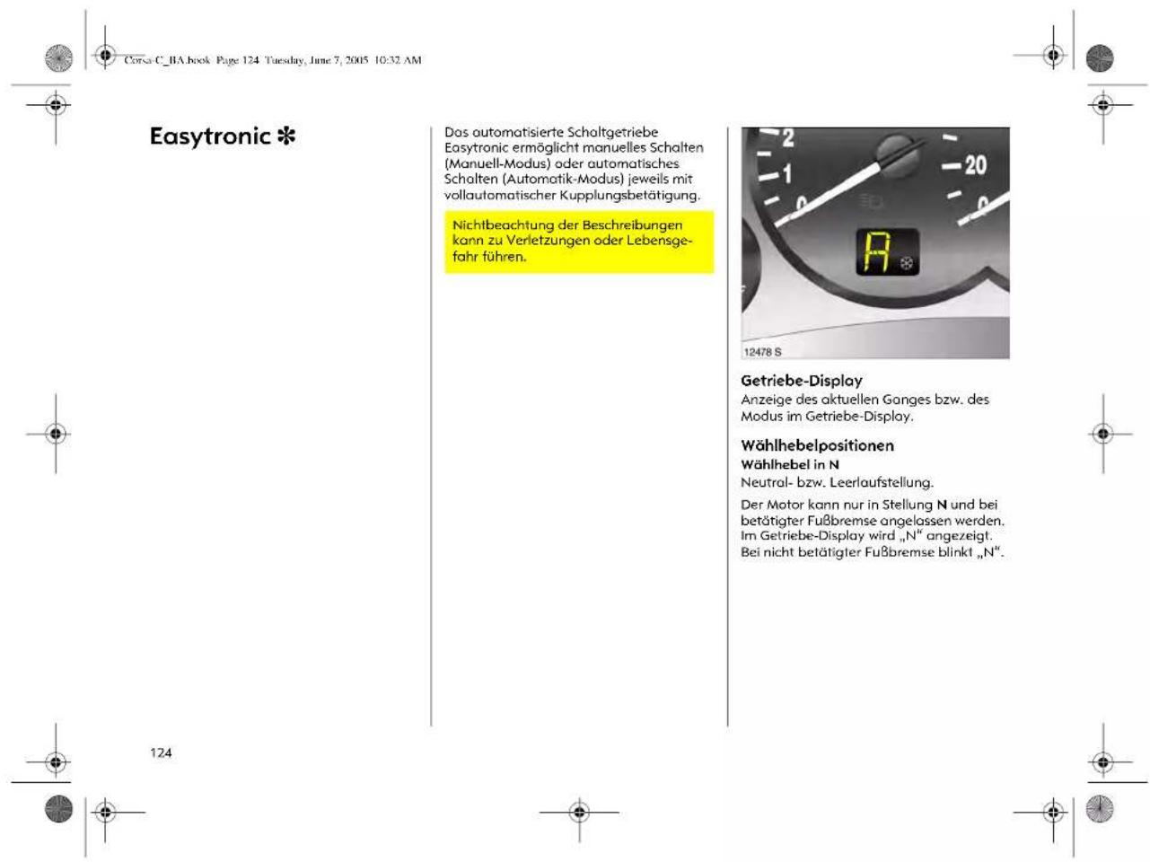 Corsa C_BA book Page 124 Tuesday, June 7, 2005 10:32 AM Easytronic * Das automatisierte Scholtgetriebe Easytronic ermöglicht manuelles Schalten (Manuell-Modus) oder automatisches Schalten (Automatik-Modus) jeweils mit vollautomatischer Kupplungsbetätigung. Nichtbeachtung der Beschreibungen kann zu Verletzungen oder Lebensge- fahr führen. 12478 S Getriebe-Display Anzeige des aktuellen Ganges bzw. des Modus im Getriebe-Display. Wählhebelpositionen Wählhebel in N Neutral- bzw. Leerlaufstellung. Der Motor kann nur in Stellung N und bei beträtigter Fußbremse angelossen werden. Im Getriebe-Display wird „N“ angezeigt. Bei nicht beträtigter Fußbremse blinkt „N”.