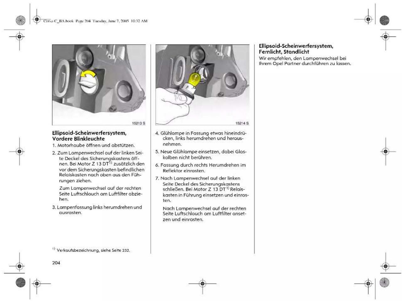 Corso C. RA book Page 204 Tuesday, June 7, 2005 10:32 AM Ellipsoid-Scheinwerfersystem, Vordere Blinkleuchte 1. Motorhaube öffnen und abstützen. 2. Zum Lampenwechsel auf der linken Seite Deckel des Sicherungskastens öffnen. Bei Motor Z 13 DT¹) zusätzlich den vor dem Sicherungskastens befindlichen Relaiskasten nach oben aus den Führungen ziehen. Zum Lampenwechsel auf der rechten Seite Luftschlauch am Luftfilter abziehen. 3. Lampenfassung links herumdrehen und ausrasten. ¹) Verkaufsbezeichnung, siehe Seite 232. 204 4. Glühlompe in Fassung etwas hineindrücken, links herumdrehen und herausnehmen. 5. Neue Glühlompe einsetzen, dabei Glaskolben nicht berühren. 6. Fassung durch rechts Herumdrehen im Reflektor einrasten. 7. Nach Lampenwechsel auf der linken Seite Deckel des Sicherungskastens schließen. Bei Motor Z 13 DT¹) Relaiskasten in Führung einsetzen und einros- ten. Nach Lampenwechsel auf der rechten Seite Luftschlauch am Luftfilter onsetzen und einrasten. Ellipsoid-Scheinwerfersystem, Fernlicht, Standlicht Wir empfehlen, den Lampenwechsel bei Ihrem Opel Partner durchführen zu lassen.