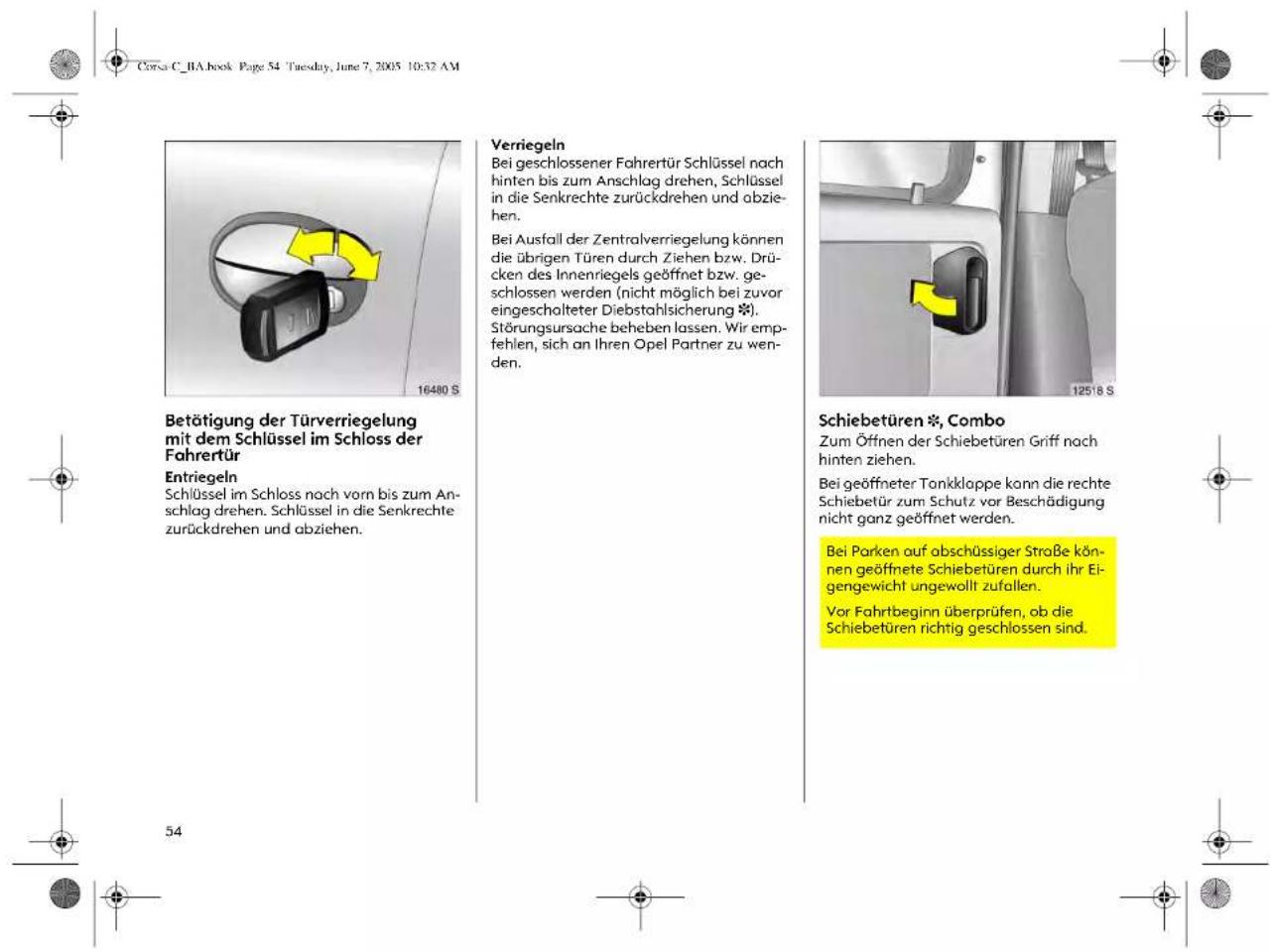 Corsa C_BA.book Page 54 Tuesday, June 7, 2005 10:32 AM Betätigung der Türverriegelung mit dem Schlüssel im Schloss der Fahrertür Entriegeln Schlüssel im Schloss noch vorn bis zum An- schlag drehen. Schlüssel in die Senkrechte zurückdrehen und abziehen. 16480 S Verniegeln Bei geschlossener Fahrertür Schlüssel nach hinten bis zum Anschlag drehen, Schlüssel in die Senkrechte zurückdrehen und abzie- hen. Bei Ausfall der Zentralverriegelung können die übrigen Türen durch Ziehen bzw. Drü- cken des Innenriegels geöffnet bzw. ge- schlossen werden (nicht möglich bei zuvor eingescholteter Diebstahlsicherung *). Störungsursache beheben lassen. Wir emp- fehlen, sich an Ihren Opel Partner zu wen- den. Schiebetüren *, Combo Zum Öffnen der Schiebetüren Griff nach hinten ziehen. Bei geöffneter Tonklappe kann die rechte Schiebetür zum Schutz vor Beschädigung nicht ganz geöffnet werden. Bei Parken auf abschüssiger Straße kön- nen geöffnete Schiebetüren durch ihr Ei- gengewicht ungewollt zufallen. Vor Fahrtbeginn überprüfen, ob die Schiebetüren richtig geschlossen sind. 125'8 S 54