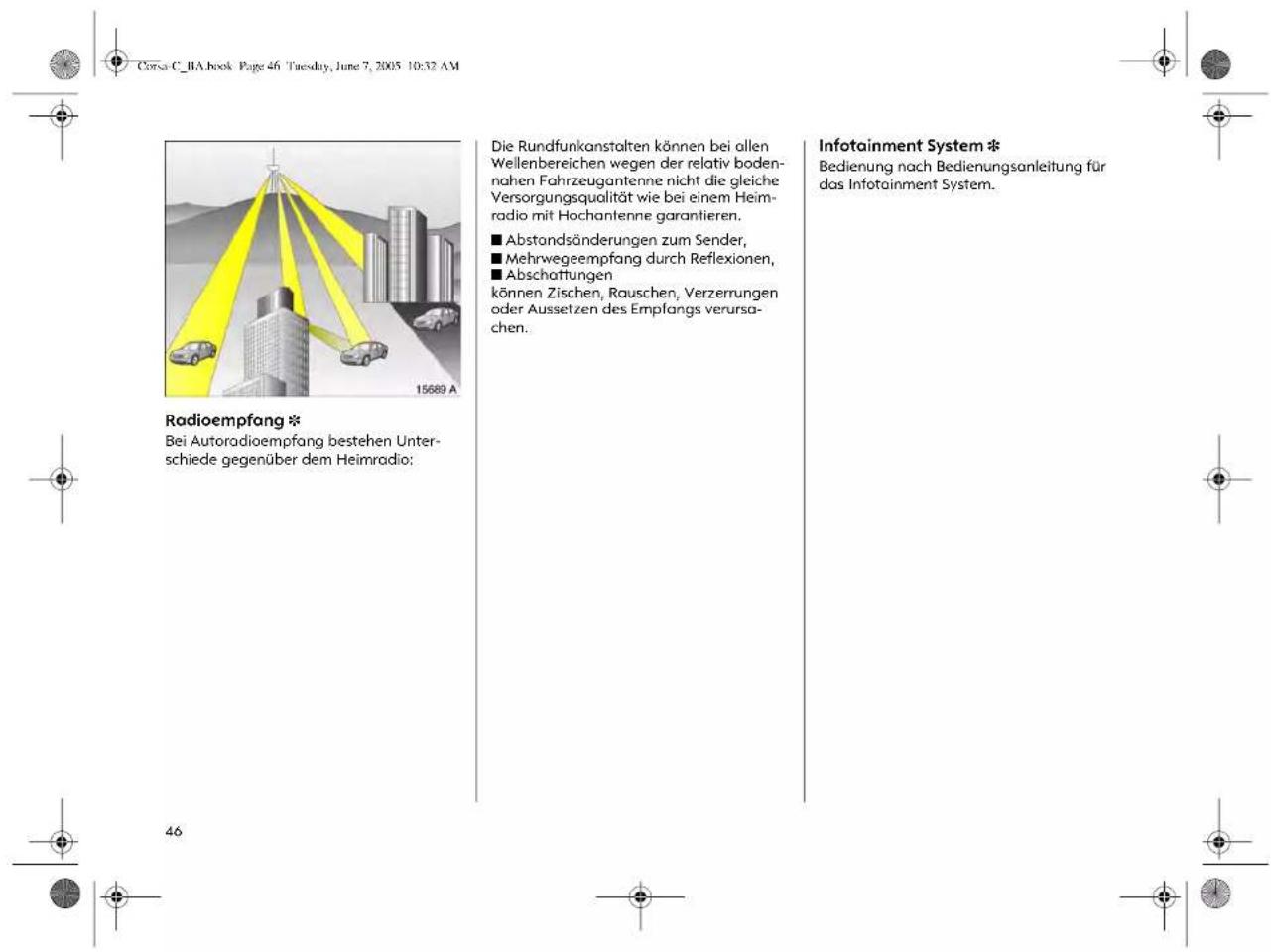Corsa C_BA.book Page 46 Tuesday, June 7, 2005 10:32 AM Radioempfang * Bei Autoradioempfang bestehen Unterschiede gegenüber dem Heimradio: Die Rundfunkanstalten können bei allen Wellenbereichen wegen der relativ bodennahen Fahrzeugantenne nicht die gleiche Versorgungsqualität wie bei einem Heimradio mit Hochantenne garantieren. ■ Abstandsänderungen zum Sender, ■ Mehrwegeempfang durch Reflexionen, ■ Abschaffungen können Zischen, Rauschen, Verzerrungen oder Aussetzen des Empfangs verursachen. Infotainment System * Bedienung nach Bedienungsanleitung für das Infotainment System.