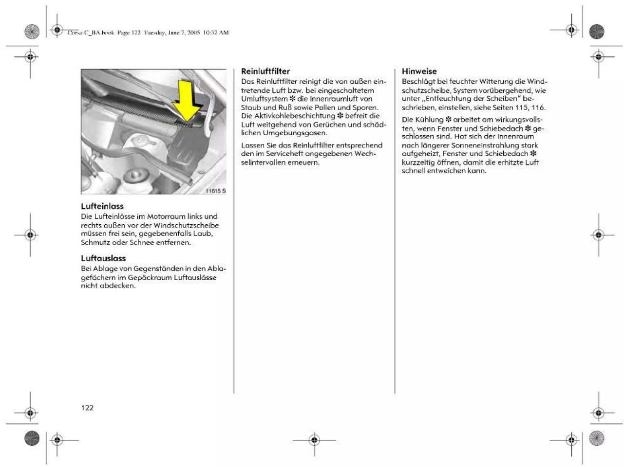 Corsa C_BA book Page 122. Tuesday, June 7, 2005 10:32 AM Lufteinlass Die Lufteinlösse im Motorraum links und rechts außen vor der Windschutzscheibe müssen frei sein, gegebenenfalls Laub, Schmutz oder Schnee entfernen. Luftauslass Bei Ablage von Gegenständen in den Ablagefächern im Gepäckraum Luftauslässe nicht abdecken. Reinluftfilter Das Reinluftfilter reinigt die von außen eintretende Luft bzw. bei eingeschaltetem Umluftsystem * die Innenraumluft von Staub und Ruß sowie Pollen und Sporen. Die Aktivkohlebeschichtung * befreit die Luft weitgehend von Gerüchen und schädlichen Umgebungsgasen. Lassen Sie das Reinluftfilter entsprechend den im Serviceheft angegebenen Wechselintervallen erneuern. Hinweise Beschlågt bei feuchter Witterung die Windschutzscheibe, System vorübergehend, wie unter „Entfeuchtung der Scheiben“ beschrieben, einstellen, siehe Seiten 115, 116. Die Kühlung * arbeitet am wirkungsvollsten, wenn Fenster und Schiebedach * geschlossen sind. Hat sich der Innenraum nach längerer Sonneneinstrahlung stark aufgeheizt, Fenster und Schiebedach * kurzzeitig öffnen, damit die erhitzte Luft schnell entweichen kann.