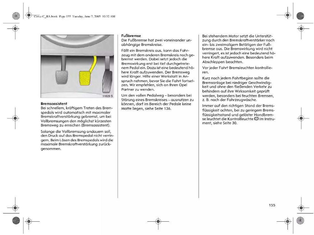 Corsa C_1A book Page 155 Tuesday, June 7, 2005 10:32 AM 11629 S Bremsassistent Bei schnellem, kräftigem Treten des Bremspedals wird automatisch mit maximaler Bremskraftverstärkung gebremst, um bei Vollbremsungen den möglichst kürzesten Bremsweg zu erreichen (Bremsassistent). Solange die Vollbremsung andauern soll, den Druck auf das Bremspedal nicht verringern. Beim Lösen des Bremspedals wird die maximale Bremskraftverstärkung zurückgenommen. Fußbremse Die Fußbremse hat zwei voneinander unabhängige Bremskreise. Fällt ein Bremskreis aus, kann das Fahrzeug mit dem anderen Bremskreis noch gebremst werden. Dabei setzt jedoch die Bremswirkung erst bei tief durchgetretenem Pedal ein. Dazu ist eine bedeutend höhere Kraft aufzuwenden. Der Bremsweg wird länger. Hilfe einer Werkstatt in Anspruch nehmen, bevor Sie die Fahrt fortsetzen. Wir empfehlen, sich an Ihren Opel Partner zu wenden. Um den vollen Pedalweg – besonders bei Störung eines Bremskreises – ausnutzen zu können, darf im Bereich der Pedale keine Matte liegen, siehe Seite 136. Bei stehendem Motor setzt die Unterstützung durch den Bremskraftverstärker nach ein- bis zweimaligem Betätigen der Fußbremse aus. Die Bremswirkung wird nicht verringert, es ist jedoch eine bedeutend höhere Kraft aufzuwenden. Besonders beim Abschleppen beachten. Vor jeder Fahrt Bremsleuchten kontrollieren. Kurz nach jedem Fahrtbeginn sollte die Bremsanlage bei niedriger Geschwindigkeit und ohne den fließenden Verkehr zu behindern auf ihre Wirksamkeit geprüft werden, besonders bei feuchten Bremsen, z. B. nach der Fahrzeugwäsche. Immer auf den richtigen Stand der Bremsflüssigkeit achten, bei zu geringem Bremsflüssigkeitsstand und gelöster Handbremse leuchtet die Kontrollleuchte © im Instrument, siehe Seite 30.
