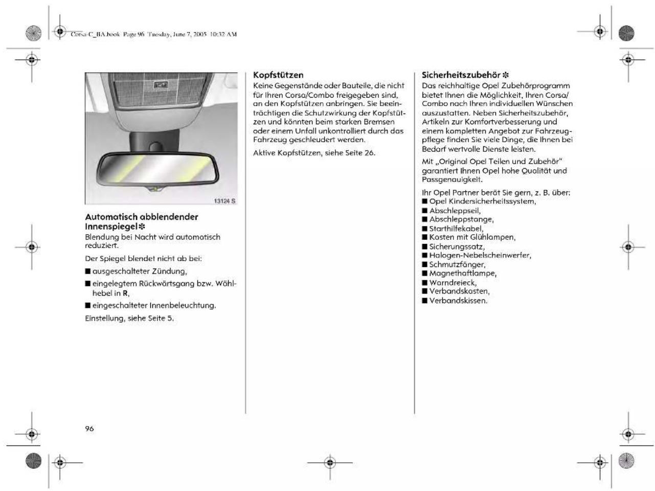 Corsa C_BA.book Page 96 Tuesday, June 7, 2005 10:32 AM Automatisch abblendender Innenspiegel* Blendung bei Nacht wird automatisch reduziert. Der Spiegel blendet nicht ab bei: ■ ausgeschalteter Zündung, ■ eingelegtem Rückwärtsgang bzw. Wähl- hebel in R, ■ eingeschalteter Innenbeleuchtung. Einstellung, siehe Seite 5. Kopfstützen Keine Gegenstände oder Bauteile, die nicht für Ihren Corso/Combo freigegeben sind, an den Kopfstützen anbringen. Sie beein- trächtigen die Schutzwirkung der Kopfstüt- zen und könnten beim starken Bremsen oder einem Unfall unkontrolliert durch das Fahrzeug geschleudert werden. Aktive Kopfstützen, siehe Seite 26. Sicherheitszubehör * Das reichhaltige Opel Zubehörprogramm bietet Ihnen die Möglichkeit, Ihren Corsa/ Combo nach Ihren individuellen Wünschen auszustalten. Neben Sicherheitszubehör, Artikeln zur Komfortverbesserung und einem kompletten Angebot zur Fahrzeug- pflege finden Sie viele Dinge, die Ihnen bei Bedarf wertvolle Dienste leisten. Mit „Original Opel Teilen und Zubehör“ garantiert Ihnen Opel hohe Qualität und Passgenauigkeit. Ihr Opel Partner berät Sie gern, z. B. über: ■ Opel Kindersicherheitssystem, ■ Abschleppseil, ■ Abschleppstange, ■ Starthilfekabel, ■ Kosten mit Glühlampen, ■ Sicherungssatz, ■ Halogen-Nebelscheinwerfer, ■ Schmutzfänger, ■ Magnethaftlampe, ■ Warndreieck, ■ Verbandskosten, ■ Verbandskissen.