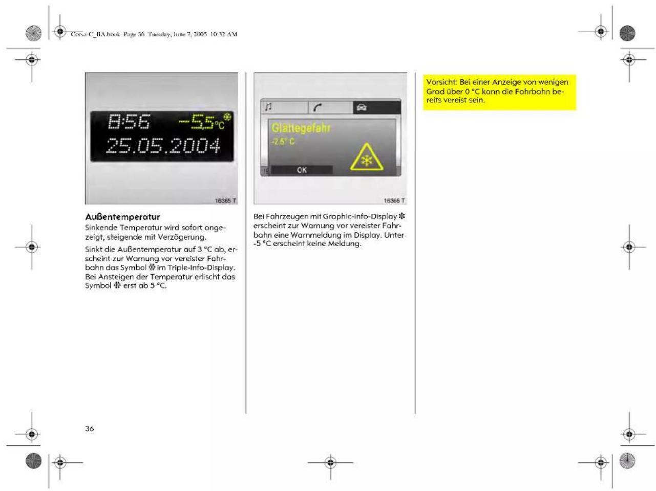 Corsa C_BA.book Page 36 Tuesday, June 7, 2005 10:32 AM 8:56 -5.5°C 25.05.2004 16365 T Außentemperatur Sinkende Temperatur wird sofort angezeigt, steigende mit Verzögerung. Sinkt die Außentemperatur auf 3 °C ab, erscheint zur Warnung vor vereister Fahrbahn das Symbol ✗ im Triple-Info-Display. Bei Ansteigen der Temperatur erlischt das Symbol ✗ erst ab 5 °C. 36 Glaltegefahr -2.6 °C CK 16366 T Bei Fahrzeugen mit Graphic-Info-Display ✗ erscheint zur Warnung vor vereister Fahrbahn eine Warnmeldung im Display. Unter -5 °C erscheint keine Meldung. Vorsicht: Bei einer Anzeige von wenigen Grad über 0 °C kann die Fahrbahn bereits vereist sein.