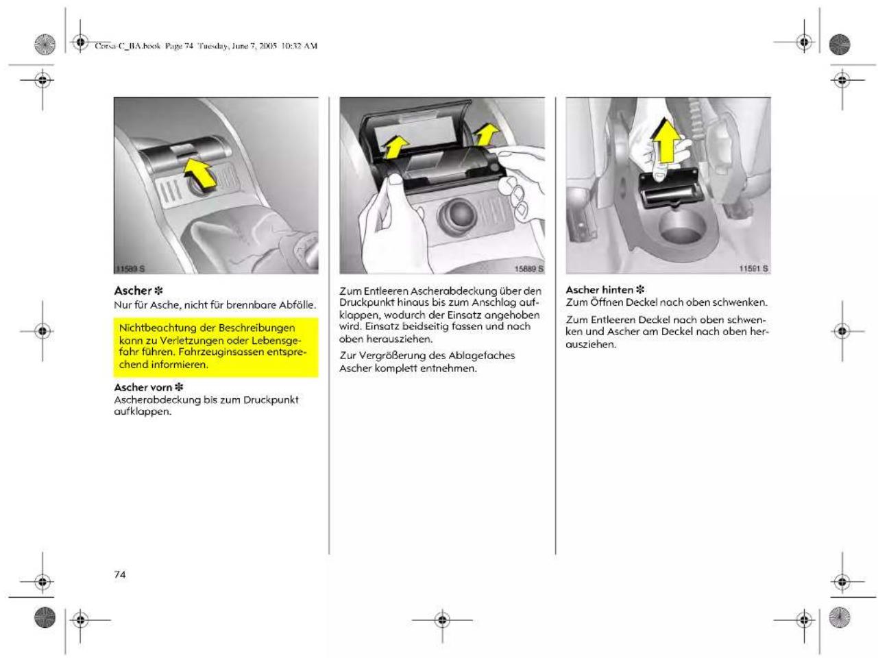 Corsa C_BA.book Page 74 Tuesday, June 7, 2005 10:32 AM Ascher * Nur für Asche, nicht für brennbare Abfälle. Nichtbeachtung der Beschreibungen kann zu Verletzungen oder Lebensgefahr führen. Fahrzeuginsassen entsprechend informieren. Ascher vorn * Ascherabdeckung bis zum Druckpunkt aufklappen. Zum Entleeren Ascherabdeckung über den Druckpunkt hinaus bis zum Anschlag aufklappen, wodurch der Einsatz angehoben wird. Einsatz beidseitig fassen und nach oben herausziehen. Zur Vergrößerung des Ablagefaches Ascher komplett entnehmen. Ascher hinten * Zum Öffnen Deckel nach oben schwenken. Zum Entleeren Deckel nach oben schwenken und Ascher am Deckel nach oben herausziehen.