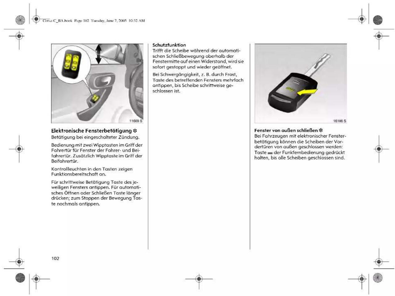 Corsa C_BA book Page 102. Tuesday, June 7, 2005 10:32 AM Elektronische Fensterbetätigung * Betätigung bei eingeschalteter Zündung. Bedienung mit zwei Wipptasten im Griff der Fahrerür für Fenster der Fahrer- und Beifahrertür. Zusätzlich Wipptaste im Griff der Beifahrertür. Kontrolleuchten in den Tasten zeigen Funktionsbereitschaft an. Für schrittweise Betätigung Taste des jeweiligen Fensters antippen. Für automatisches Öffnen oder Schließen Taste länger drücken; zum Stoppen der Bewegung Taste nochmals antippen. Schutzfunktion Trift die Scheibe während der automatischen Schließbewegung oberhalb der Fenstermitte auf einen Widerstond, wird sie sofort gestoppt und wieder geöffnet. Bei Schwergängigkeit, z. B. durch Frost, Taste des betreffenden Fensters mehrlach antippen, bis Scheibe schrittweise geschlossen ist. Fenster von außen schließen * Bei Fahrzeugen mit elektronischer Fensterbetätigung können die Scheiben der Vordertüren von außen geschlossen werden: Taste = der Funkfernbedienung gedrückt halten, bis olle Scheiben geschlossen sind.