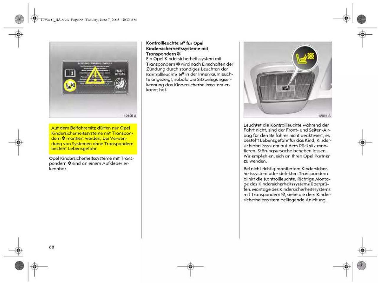 Corsa C_BA.book Page 88 Tuesday, June 7, 2005 10:32 AM AUFDM Befahrersitz dürfen nur Opel Kindersicherheitssysteme mit Transpondern * montiert werden; bei Verwendung von Systemen ohne Transpondern besteht Lebensgefahr. Opel Kindersicherheitssysteme mit Transpondern * sind an einem Aufkleber erkennbar. Kontrollleuchte für Opel Kindersicherheitssysteme mit Transpondern * Ein Opel Kindersicherheitssystem mit Transpondern * wird nach Einschalten der Zündung durch ständiges Leuchten der Kontrollleuchte * in der Innenraumleuchtete angezeigt, sobald die Sitzbelegungserkennung das Kindersicherheitssystem erkannt hat. Leuchtet die Kontrollleuchte während der Fahrt nicht, sind der Front- und Seiten-Airbag für den Beifahrer nicht deaktiviert, es besteht Lebensgefahr für das Kind, Kindersicherheitssystem auf dem Rücksitz montieren. Störungsursache beheben lassen. Wir empfehlen, sich an Ihren Opel Partner zu wenden. Bei nicht richtig manliertem Kindersicherheitssystem oder defekten Transpondern blinkt die Kontrollleuchte. Richtige Montage des Kindersicherheitssystems überprüfen. Montage des Kindersicherheitssystems mit Transpondern *, siehe die dem Kindersicherheitssystem beiliegende Anleitung.