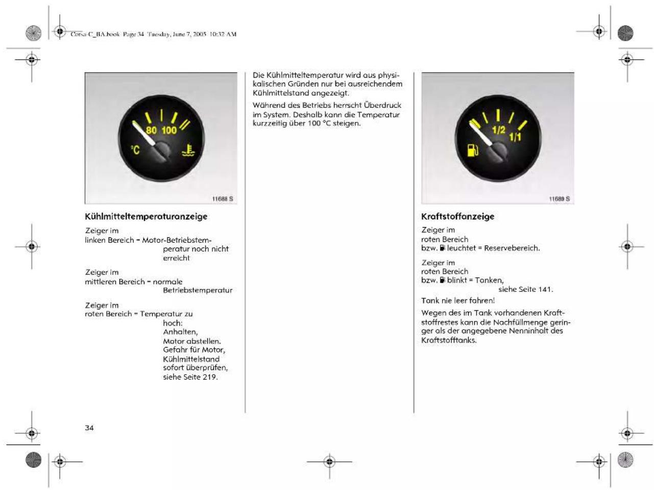 Corsa C_BA.book Page 34 Tuesday, June 7, 2005 10:32 AM Kühlmitteltemperaturanzeige Zeiger im linken Bereich = Motor-Betriebstem- peratur noch nicht erreicht Zeiger im mittleren Bereich = normale Betriebstemperatur Zeiger im roten Bereich = Temperatur zu hoch: Anhalten, Motor abstellen. Gefahr für Motor, Kühlmittelstand sofort überprüfen, siehe Seite 219. Die Kühlmitteltemperatur wird aus physi- kalischen Gründen nur bei ausreichendem Kühlmittelstand angezeigt. Während des Betriebs herrscht Überdruck im System. Deshalb kann die Temperatur kurzzeitig über 100 °C steigen. Kraftstoffanzeige Zeiger im roten Bereich bzw. leuchtet = Reservebereich. Zeiger im roten Bereich bzw. blinkt = Tonken, siehe Seite 141. Tank nie leer fahren! Wegen des im Tank vorhandenen Kraft- stoffrestes kann die Nachfüllmenge gering- ger als der angegebene Nenninholt des Kraftstofftanks. 34