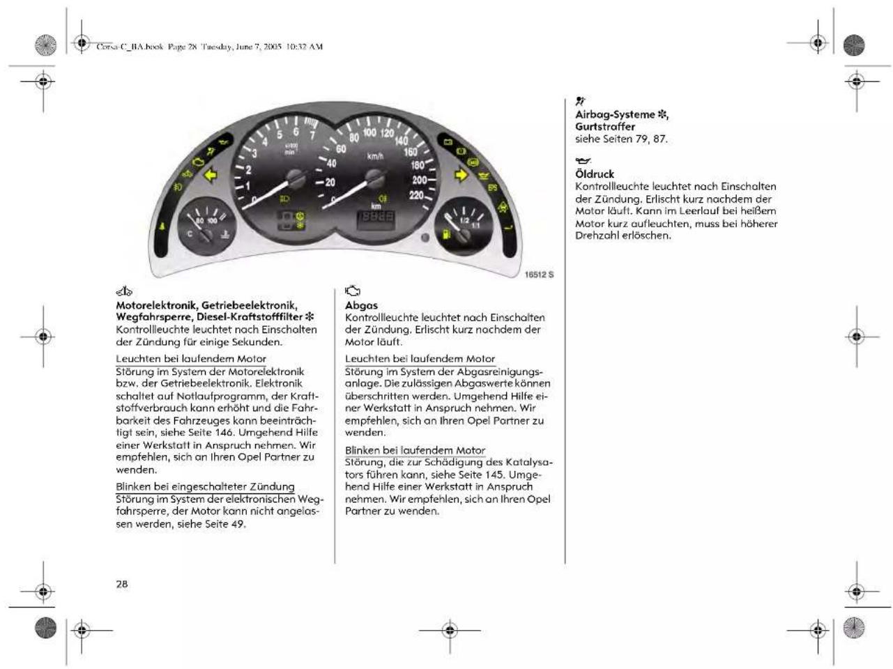 Corsa C. RA book Page 28 Tuesday, June 7, 2005 10:32 AM Airbag-Systeme *, Gurtstraffer siehe Seiten 79, 87. Öldruck Kontrollleuchte leuchtet nach Einschalten der Zündung. Erlischt kurz nachdem der Motor läuft. Kann im Leerlauf bei heißem Motor kurz aufleuchten, muss bei höherer Drehzahl erlöschen. Motorelektronik, Getriebeelektronik, Wegfahrspere, Diesel-Kraftstofffilter * Kontrollleuchte leuchtet nach Einschalten der Zündung für einige Sekunden. Leuchten bei laufendem Motor Störung im System der Motorelektronik bzw. der Getriebeelektronik. Elektronik schaltet auf Notlaufprogramm, der Kraftstoffverbrauch kann erhöht und die Fahrbarkeit des Fahrzeuges kann beeinträchtigt sein, siehe Seite 146. Umgehend Hilfe einer Werkstatt in Anspruch nehmen. Wir empfehlen, sich an Ihren Opel Partner zu wenden. Blinken bei eingeschalteter Zündung Störung im System der elektronischen Wegfahrspere, der Motor kann nicht angelassen werden, siehe Seite 49. Abgas Kontrollleuchte leuchtet nach Einschalten der Zündung. Erlischt kurz nachdem der Motor läuft. Leuchten bei laufendem Motor Störung im System der Abgasreinigungsanlage. Die zulässigen Abgaswerte können überschritten werden. Umgehend Hilfe einer Werkstatt in Anspruch nehmen. Wir empfehlen, sich an Ihren Opel Partner zu wenden. Blinken bei laufendem Motor Störung, die zur Schädigung des Katalysators führen kann, siehe Seite 145. Umgehend Hilfe einer Werkstatt in Anspruch nehmen. Wir empfehlen, sich an Ihren Opel Partner zu wenden.