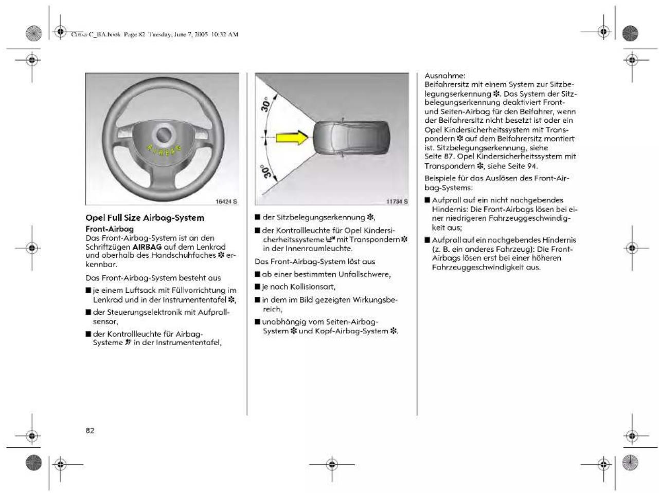 Corsa C_BA.book Page 82 Tuesday, June 7, 2005 10:32 AM Opel Full Size Airbag-System Front-Airbag Das Front-Airbag-System ist an den Schriftzügen AIRBAG auf dem Lenkrad und oberhalb des Handschuhfaches * erkennbar. Das Front-Airbag-System besteht aus ■ je einem Luftsack mit Füllvorrichtung im Lenkrad und in der Instrumententafel * ■ der Steuerungselektronik mit Aufprall- sensor, ■ der Kontrolleuchte für Airbag- Systeme * in der Instrumententafel, ■ der Sitzbelegungserkennung *, ■ der Kontrolleuchte für Opel Kindersi- cherheitssysteme * mit Transpondern* in der Innenraumleuchte. Das Front-Airbag-System löst aus ■ ab einer bestimmten Unfallschwere, ■ je nach Kollisionsart, ■ in dem im Bild gezeigten Wirkungsbe- reich, ■ unabhängig vom Seiten-Airbag- System * und Kopf-Airbag-System *. Ausnahme: Beifahrersitz mit einem System zur Sitzbe- legungserkennung *. Das System der Sitz- belegungserkennung deaktiviert Front- und Seiten-Airbag für den Beifahrer, wenn der Beifahrersitz nicht besetzt ist oder ein Opel Kindersicherheitssystem mit Trans- pondern * auf dem Beifahrersitz montiert ist. Sitzbelegungserkennung, siehe Seite 87. Opel Kindersicherheitssystem mit Transpondern *, siehe Seite 94. Beispiele für das Auslösen des Front-Air- bag-Systems: ■ Aufprall auf ein nicht nachgebendes Hindernis: Die Front-Airbags lösen bei ei- ner niedrigeren Fahrzeuggeschwindig- keit aus; ■ Aufprall auf ein nachgebendes Hindernis (z. B. ein anderes Fahrzeug): Die Front- Airbags lösen erst bei einer höheren Fahrzeugeschwindigkeit aus.
