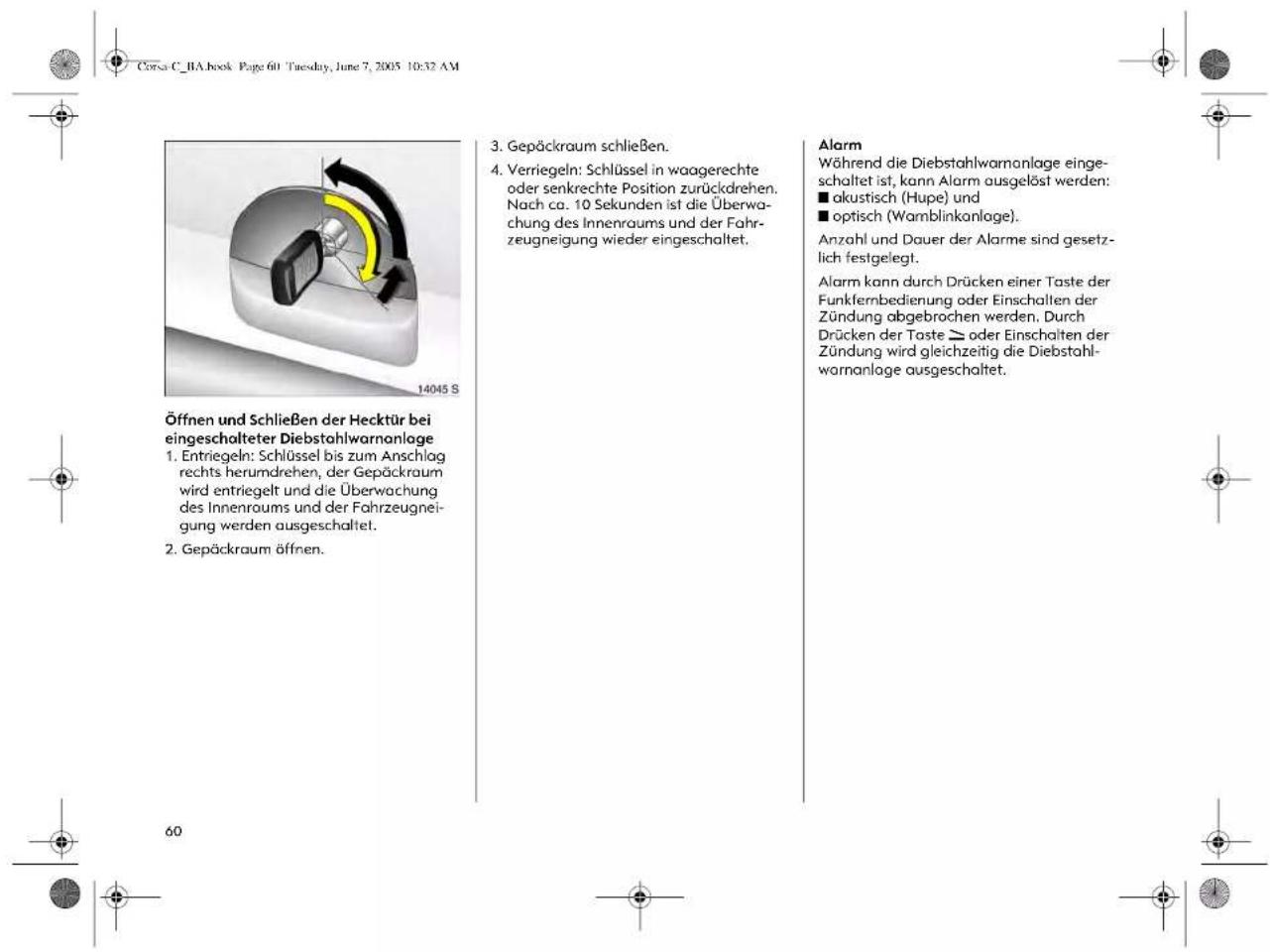 Corsa C_BA.book Page 601 Tuesday, June 7, 2005 10:32 AM Öffnen und Schließen der Hecktür bei eingeschalteter Diebstahlwarnanlage 1. Entriegeln: Schlüssel bis zum Anschlag rechts herumdrehen, der Gepäckraum wird entriegelt und die Überwachung des Innenraums und der Fahrzeugneigung werden ausgeschaltet. 2. Gepäckraum öffnen. 3. Gepäckraum schließen. 4. Verriegeln: Schlüssel in waagerechte oder senkrechte Position zurückdrehen. Nach ca. 10 Sekunden ist die Überwachung des Innenraums und der Fahrzeugneigung wieder eingeschaltet. Alarm Während die Diebstahlwarnanlage eingeschaltet ist, kann Alarm ausgelöst werden: ■ akustisch (Hupe) und ■ optisch (Wamblinkanlage). Anzahl und Dauer der Alarme sind gesetzlich festgelegt. Alarm kann durch Drücken einer Taste der Funkfernbedienung oder Einschallen der Zündung abgebrochen werden. Durch Drücken der Taste ▷ oder Einschalten der Zündung wird gleichzeitig die Diebstahlwarnanlage ausgeschaltet.