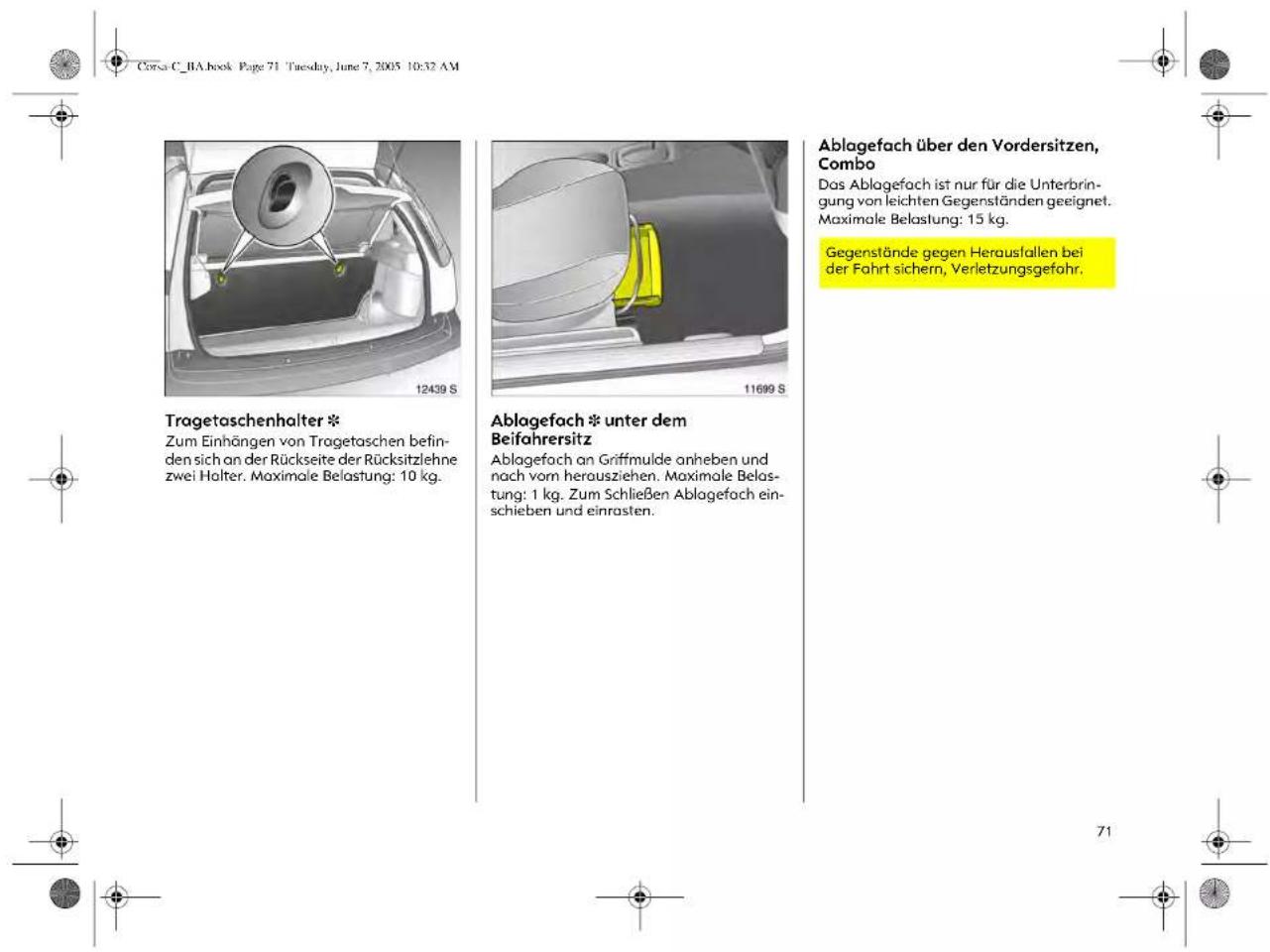 Corsa C_BA.book Page 71 Tuesday, June 7, 2005 10:32 AM Tragetaschenhalter * Zum Einhängen von Tragetaschen befin- den sich an der Rückseite der Rücksitzlehne zwei Halter. Maximale Belastung: 10 kg. Ablagefach * unter dem Beifahrersitz Ablagefach an Griffmulde anheben und nach vom herausziehen. Maximale Belas- tung: 1 kg. Zum Schließen Ablagefach ein- schieben und einrasten. Ablagefach über den Vordersitzen, Combo Das Ablagefach ist nur für die Unterbrin- gung von leichten Gegenständen geeignet. Maximale Belastung: 15 kg. Gegenstände gegen Herausfallen bei der Fahrt sichern, Verletzungsgefahr.
