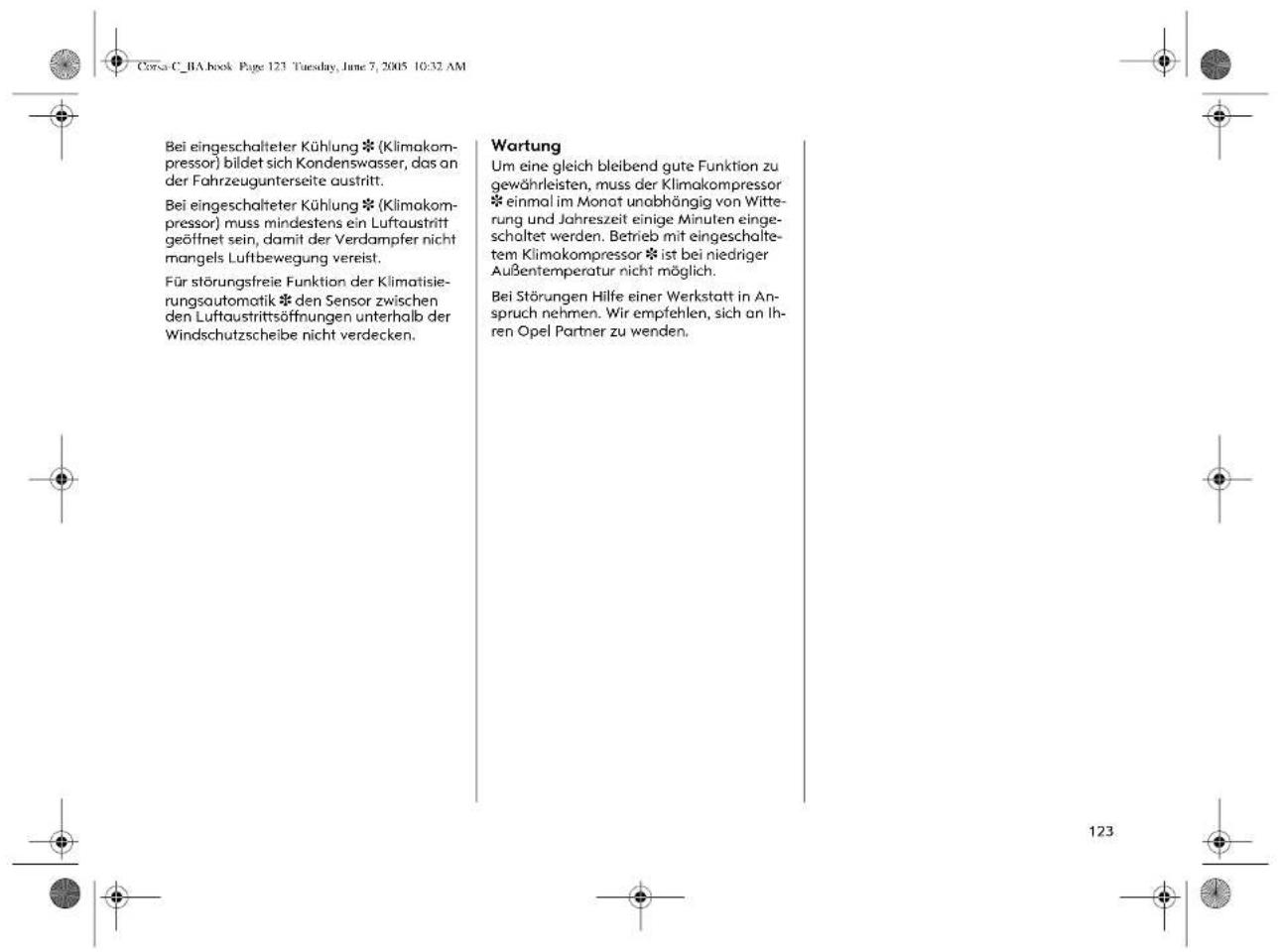 Corsa C_BA book Page 123 Tuesday, June 7, 2005 10:32 AM Bei eingeschalteter Kühlung * (Klimakom- pressor) bildet sich Kondenswasser, das an der Fahrzeugunterseite austritt. Bei eingeschalteter Kühlung * (Klimakom- pressor) muss mindestens ein Luftaustritt geöffnet sein, damit der Verdampfer nicht mangels Luftbewegung vereist. Für störungsfreie Funktion der Klimatisie- rungsautomatik * den Sensor zwischen den Luftaustrittsöffnungen unterhalb der Windschutzscheibe nicht verdecken. Wartung Um eine gleich bleibend gute Funktion zu gewährleisten, muss der Klimakompressor * einmal im Monat unabhängig von Witte- rung und Jahreszeit einige Minuten einge- schaltet werden. Betrieb mit eingeschalte- tem Klimokompressor * ist bei niedriger Außentemperatur nicht möglich. Bei Störungen Hilfe einer Werkstatt in An- spruch nehmen. Wir empfehlen, sich an Ih- ren Opel Partner zu wenden.