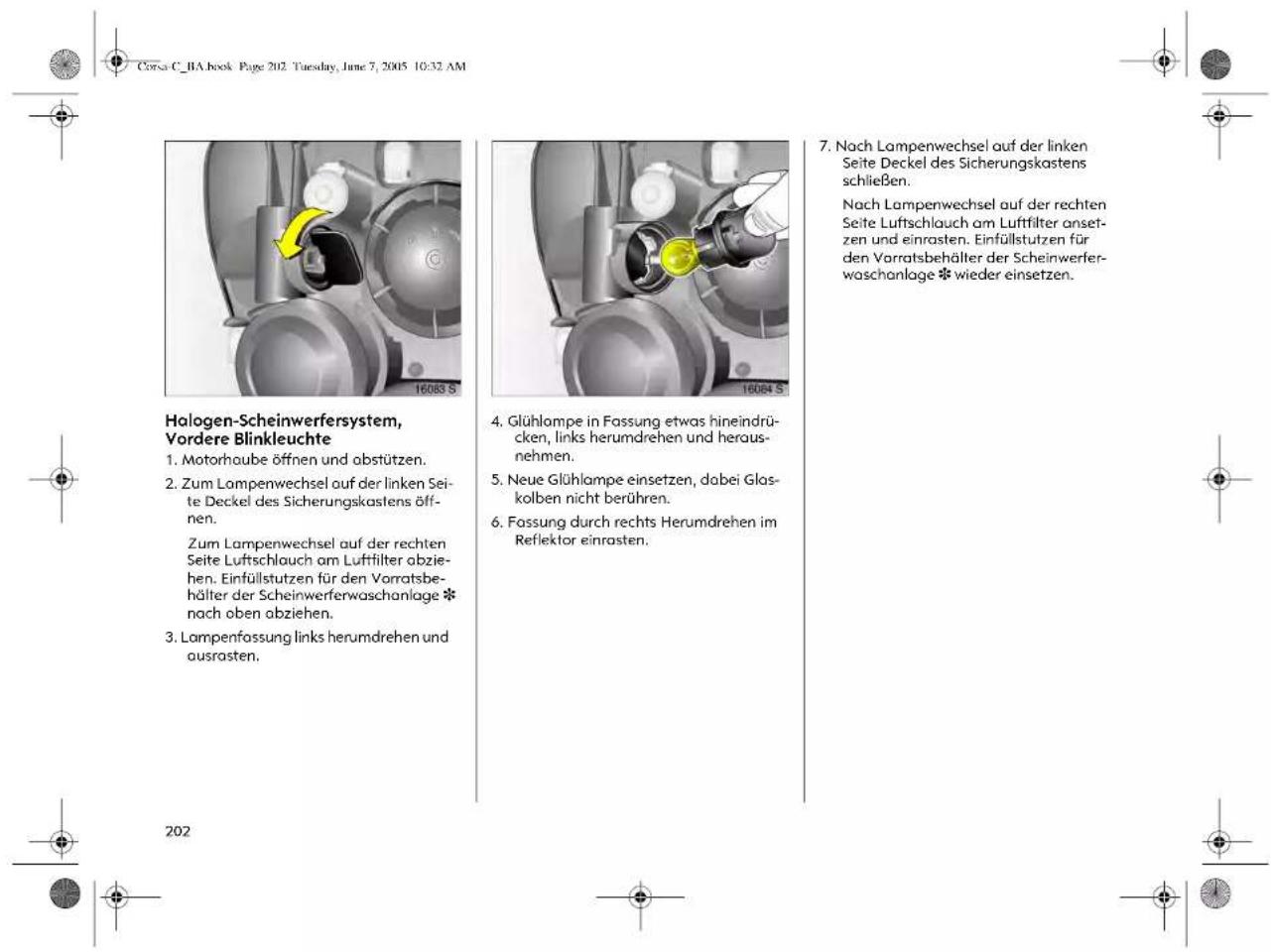 Corsa C_RA book Page 202. Tuesday, June 7, 2005 10:32 AM Halogen-Scheinwerfersystem, Vordere Blinkleuchte 1. Motorhaube öffnen und abstützen. 2. Zum Lampenwechsel auf der linken Seite Deckel des Sicherungskastens öffnen. Zum Lampenwechsel auf der rechten Seite Luftschlauch am Luftfilter abziehen. Einfüllstutzen für den Vorratsbehälter der Scheinwerferwaschanlage * nach oben abziehen. 3. Lampenfassung links herumdrehen und ausrasten. 4. Glühlompe in Fassung etwas hineindrücken, links herumdrehen und herausnehmen. 5. Neue Glühlompe einsetzen, dabei Glaskolben nicht berühren. 6. Fassung durch rechts Herumdrehen im Reflektor einrasten. 7. Nach Lampenwechsel auf der linken Seite Deckel des Sicherungskastens schließen. Nach Lampenwechsel auf der rechten Seite Luftschlauch am Luftfilter ansetzen und einrasten. Einfüllstutzen für den Vorratsbehälter der Scheinwerferwaschanlage * wieder einsetzen. 202