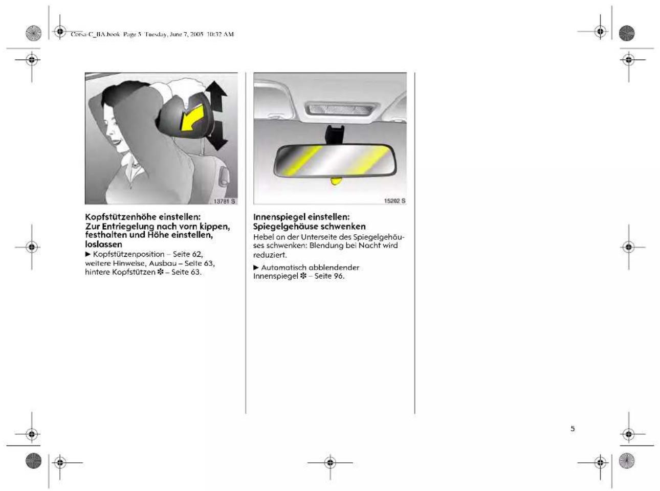 Corsa C_BA.book Page 5 Tuesday, June 7, 2005 10:32 AM Kopfstützenhöhe einstellen: Zur Entriegelung nach vorn kippen, festhalten und Höhe einstellen, loslassen ► Kopfstützenposition – Seite 62, weitere Hinweise, Ausbau – Seite 63, hintere Kopfstützen ※ – Seite 63. Innenspiegel einstellen: Spiegelgehäuse schwenken Hebel an der Unterseite des Spiegelgehäus- ses schwenken: Blendung bei Nacht wird reduziert. ► Automatisch abblendender Innenspiegel ※ – Seite 96.