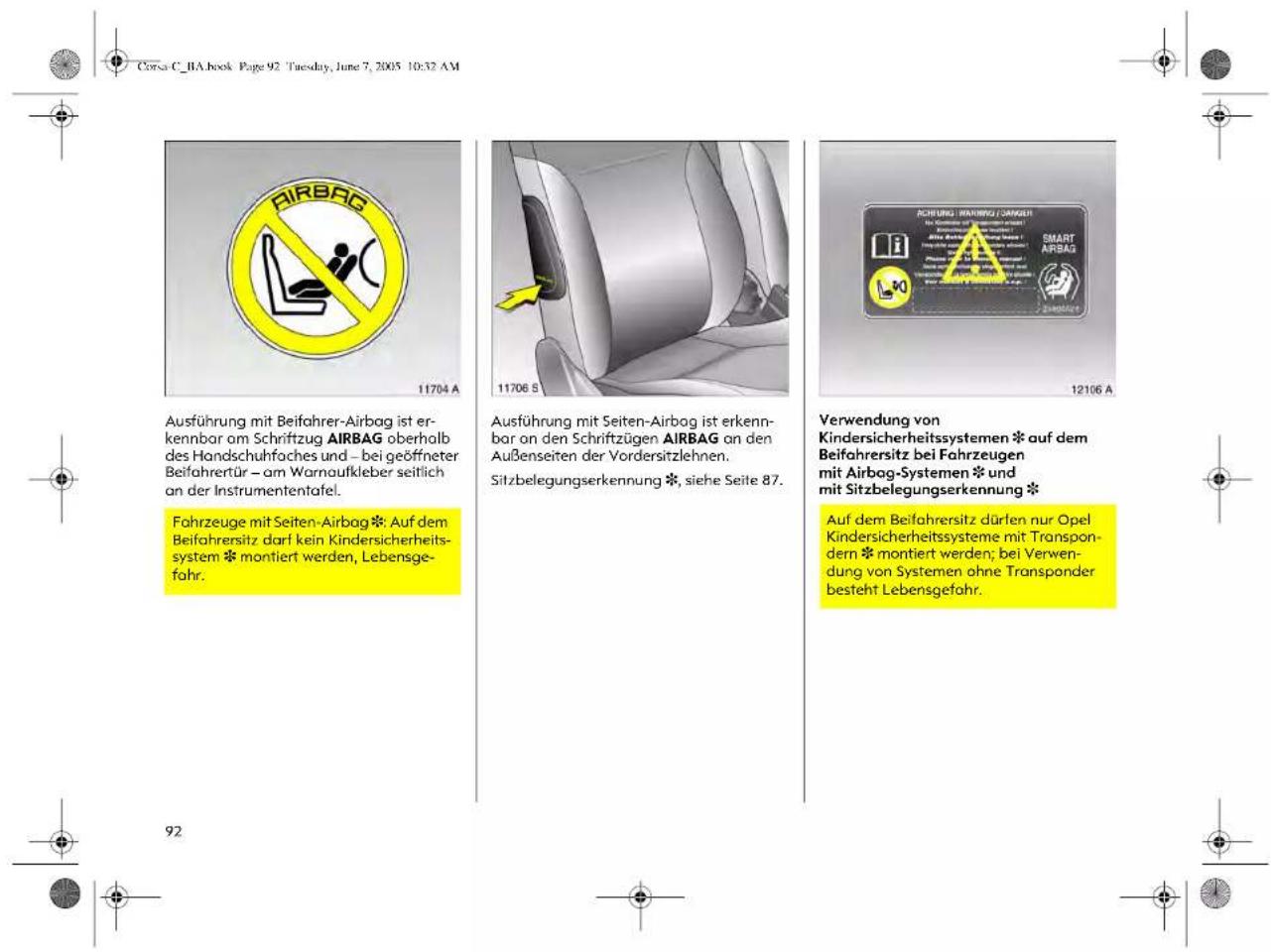 Corsa C_BA.book Page 92 Tuesday, June 7, 2005 10:32 AM Ausführung mit Beifahrer-Airbag ist erkennbar am Schriftzug AIRBAG oberhalb des Handschuhfaches und – bei geöffneter Beifahrertür – am Warnaufkleber seitlich an der Instrumententafel. Fahrzeuge mit Seiten-Airbag * Auf dem Beifahrersitz darf kein Kindersicherheitssystem * montiert werden, Lebensgefahr. 11704 A 11706 S 12106 A Ausführung mit Seiten-Airbag ist erkennbar an den Schriftzügen AIRBAG an den Außenseiten der Vordersitzlehnen. Sitzbelegungserkennung *, siehe Seite 87. Verwendung von Kindersicherheitssystemen * auf dem Beifahrersitz bei Fahrzeugen mit Airbag-Systemen * und mit Sitzbelegungserkennung * Auf dem Beifahrersitz dürfen nur Opel Kindersicherheitssysteme mit Transpondern * montiert werden; bei Verwendung von Systemen ohne Transponder besteht Lebensgefahr. 92