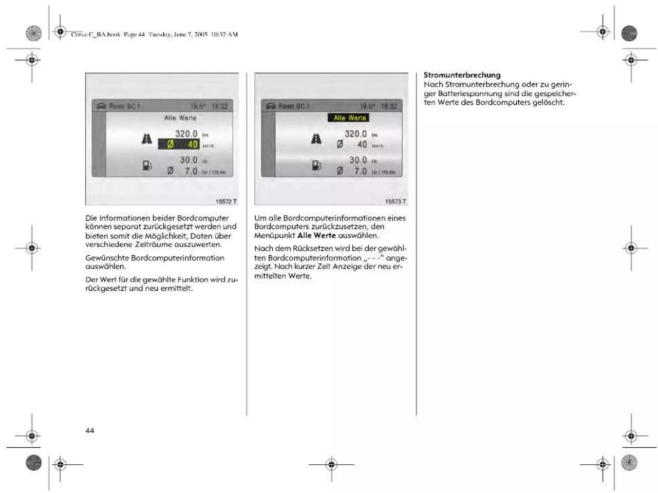 Corsa C_BA.book Page 44 Tuesday, June 7, 2005 10:32 AM 15572 T Die Informationen beider Bordcomputer können separat zurückgesetzt werden und bieten somit die Möglichkeit, Daten über verschiedene Zeiträume auszuwerten. Gewünschte Bordcomputerinformation auswählen. Der Wert für die gewählte Funktion wird zurückgesetzt und neu ermittelt. 44 15573 T Um alle Bordcomputerinformationen eines Bordcomputers zurückzusetzen, den Menüpunkt Alle Werte auswählen. Nach dem Rücksetzen wird bei der gewählten Bordcomputerinformation „- - -“ angezeigt. Nach kurzer Zeit Anzeige der neu ermittelten Werte. Stromunterbrechung Nach Stromunterbrechung oder zu geringer Batteriespannung sind die gespeicherten Werte des Bordcomputers gelöscht.