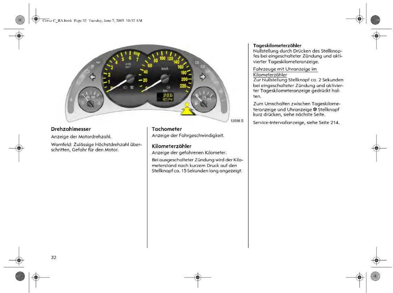 Corsa C_BA.book Page 32 Tuesday, June 7, 2005 10:32 AM Drehzahlmesser Anzeige der Motordrehzahl. Warnfeld: Zulässige Höchstdrehzahl überschritten, Gefahr für den Motor. Tachometer Anzeige der Fahrgeschwindigkeit. Kilometerzöhler Anzeige der gefohrenen Kilometer. Bei ausgeschalteter Zündung wird der Kilometerstand nach kurzem Druck auf den Stellknopf ca. 15 Sekunden lang angezeigt. Tageskilometerzöhler Nullstellung durch Drücken des Stellknopfes bei eingeschalteter Zündung und aktivierter Tageskilometeranzeige. Fahrzeuge mit Uhranzeige im Kilometerzöhler Zur Nullstellung Stellknopf ca. 2 Sekunden bei eingeschalteter Zündung und aktivierter Tageskilometeranzeige gedrückt halten. Zum Umschalten zwischen Tageskilometeranzeige und Uhranzeige * Stellknopf kurz drücken, siehe nächste Seite. Service-Intervallanzeige, siehe Seite 214.