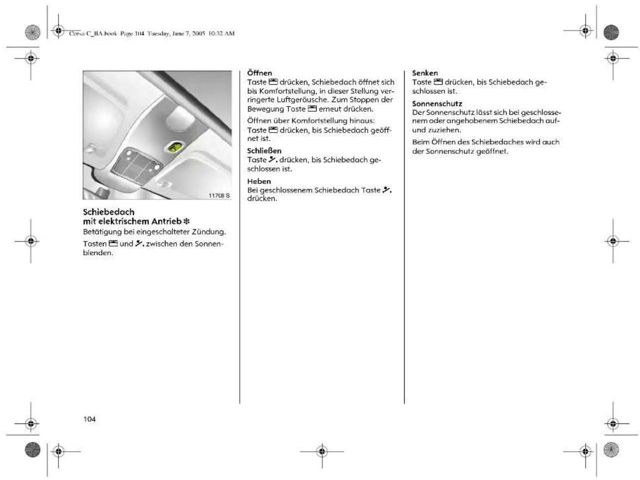 Corsa C_BA book Page 104 Tuesday, June 7, 2005 10:32 AM Schiebedach mit elektrischem Antrieb * Betätigung bei eingeschalteter Zündung. Tosten und zwischen den Sonnen- blenden. 117GB S Öffnen Taste drücken, Schiebedach öffnet sich bis Komfortstellung, in dieser Stellung ver- ringerte Luftgeräusche. Zum Stoppen der Bewegung Taste erneut drücken. Öffnen über Komfortstellung hinaus: Taste drücken, bis Schiebedach geöff- net ist. Schließen Taste drücken, bis Schiebedach ge- schlossen ist. Heben Bei geschlossenem Schiebedach Taste drücken. Senken Taste drücken, bis Schiebedach ge- schlossen ist. Sonnenschutz Der Sonnenschutz lässt sich bei geschlosse- nem oder angehobenem Schiebedach auf- und zuziehen. Beim Öffnen des Schiebedaches wird auch der Sonnenschutz geöffnet. 104
