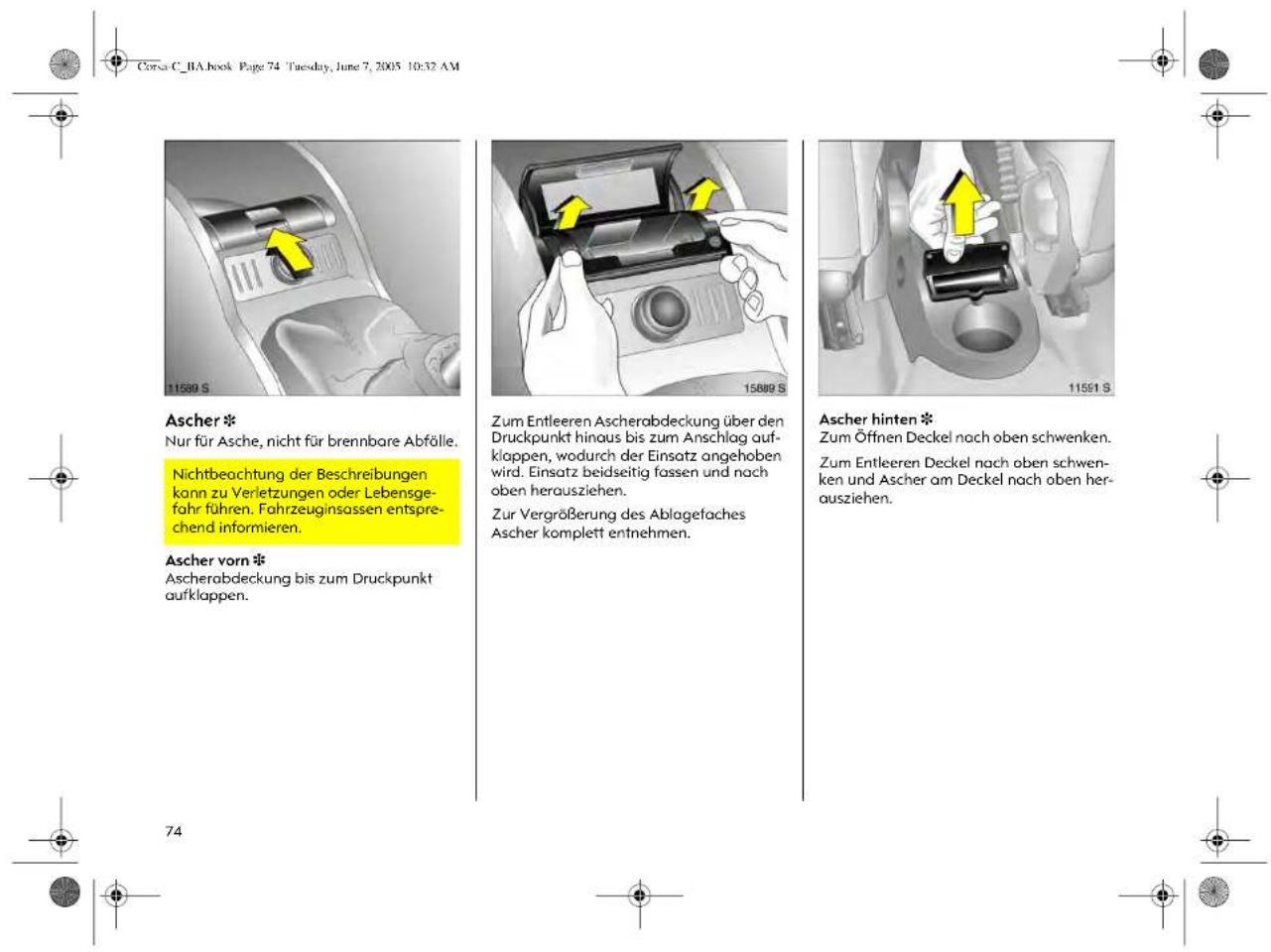Corsa C_BA.book Page 74 Tuesday, June 7, 2005 10:32 AM Ascher * Nur für Asche, nicht für brennbare Abfälle. Nichtbeachtung der Beschreibungen kann zu Verletzungen oder Lebensgefahr führen. Fahrzeuginsassen entsprechend informieren. Ascher vorn * Ascherabdeckung bis zum Druckpunkt aufklappen. Zum Entleeren Ascherabdeckung über den Druckpunkt hinaus bis zum Anschlag aufklappen, wodurch der Einsatz angehoben wird. Einsatz beidseitig fassen und nach oben herausziehen. Zur Vergrößerung des Ablagefaches Ascher komplett entnehmen. Ascher hinten * Zum Öffnen Deckel nach oben schwenken. Zum Entleeren Deckel nach oben schwenken und Ascher am Deckel nach oben herausziehen.