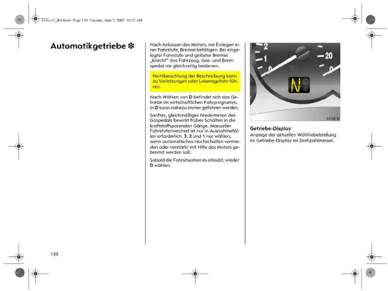 Corsa C_BA book Page 130 Tuesday, June 7, 2005 10:32 AM Automatikgetriebe * Nach Anlassen des Motors, vor Einlegen einer Fahrstufe, Bremse betätigen. Bei eingegter Fahrstufe und gelöster Bremse „kriecht“ dos Fahrzeug. Gas- und Bremspedal nie gleichzeitig bedienen. Nichtbeachtung der Beschreibung kann zu Verletzungen oder Lebensgefahr führen. Nach Wählen von D befindet sich das Getriebe im wirtschaftlichen Fahrprogramm. In D kann nahezu immer gefahren werden. Sanftes, gleichmäßiges Niedertreten des Gospedals bewirkt frühes Schalten in die kraftstoffsparenden Gänge. Manueller Fahrstufenwechsel ist nur in Ausnahmefällen erforderlich. 3, 2 und 1 nur wählen, wenn automatisches Hochschalten vermieden oder verstärkt mit Hilfe des Motors gebremst werden soll. Sobald die Fahrsituation es erlaubt, wieder D wählen. Getriebe-Display Anzeige der aktuellen Wählhebelstellung im Getriebe-Display im Drehzahlmesser. 130
