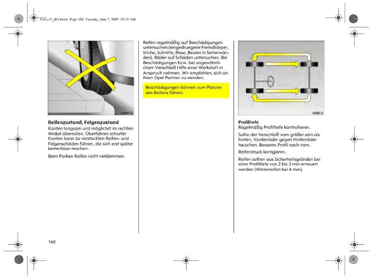 Corsa C_BA book Page 160 Tuesday, June 7, 2005 10:32 AM Reifenzustand, Felgenzustand Kanten longsam und möglichst im rechten Winkel überrollen. Überfahren scharfer Kanten kann zu versteckten Reifen- und Felgenschäden führen, die sich erst später bemerkbar machen. Beim Parken Reifen nicht verklemmen. 15941 S Reifen regelmäßig auf Beschädigungen untersuchen (eingedrungene Fremdkörper, Stiche, Schnitte, Risse, Beulen in Seitenwänden). Räder auf Schäden untersuchen. Bei Beschädigungen bzw. bei ungewöhnlichem Verschleiß Hilfe einer Werkstatt in Anspruch nehmen. Wir empfehlen, sich an Ihren Opel Partner zu wenden. Beschädigungen können zum Platzen des Reifens führen. 6458 U Profiltiefe Regelmäßig Profitiefe kontrollieren. Sollte der Verschleiß vorn größer sein als hinten, Vorderräder gegen Hinterräder tauschen. Besseres Profil nach vorn. Reifendruck korrigieren. Reifen sollten aus Sicherheitsgründen bei einer Profitiefe von 2 bis 3 mm erneuert werden (Winterreifen bei 4 mm). 160