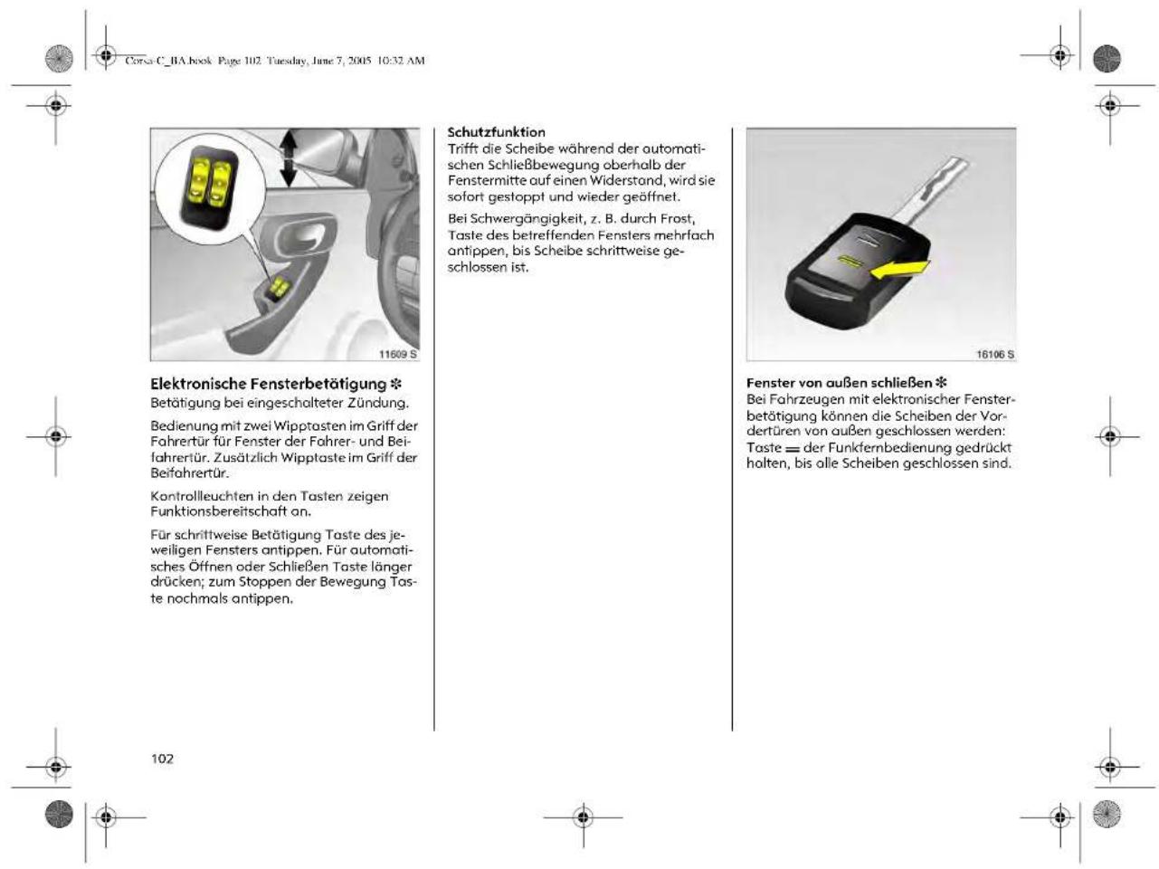 Corsa C_BA book Page 102. Tuesday, June 7, 2005 10:32 AM Elektronische Fensterbetätigung * Betätigung bei eingeschalteter Zündung. Bedienung mit zwei Wipptasten im Griff der Fahrerür für Fenster der Fahrer- und Beifahrertür. Zusätzlich Wipptaste im Griff der Beifahrertür. Kontrolleuchten in den Tasten zeigen Funktionsbereitschaft an. Für schrittweise Betätigung Taste des jeweiligen Fensters antippen. Für automatisches Öffnen oder Schließen Taste länger drücken; zum Stoppen der Bewegung Taste nochmals antippen. Schutzfunktion Trift die Scheibe während der automatischen Schließbewegung oberhalb der Fenstermitte auf einen Widerstond, wird sie sofort gestoppt und wieder geöffnet. Bei Schwergängigkeit, z. B. durch Frost, Taste des betreffenden Fensters mehrlach antippen, bis Scheibe schrittweise geschlossen ist. 16106 S Fenster von außen schließen * Bei Fahrzeugen mit elektronischer Fensterbetätigung können die Scheiben der Vordertüren von außen geschlossen werden: Taste = der Funkfernbedienung gedrückt halten, bis olle Scheiben geschlossen sind. 102